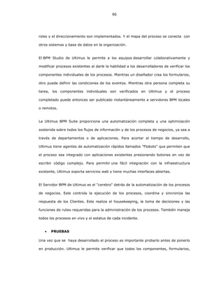 90
roles y el direccionamiento son implementados. Y el mapa del proceso se conecta con
otros sistemas y base de datos en la organización.
El BPM Studio de Ultimus le permite a los equipos desarrollar colaborativamente y
modificar procesos existentes al darle la habilidad a los desarrolladores de verificar los
componentes individuales de los procesos. Mientras un diseñador crea los formularios,
otro puede definir las condiciones de los eventos. Mientras otra persona completa su
tarea, los componentes individuales son verificados en Ultimus y el proceso
completado puede entonces ser publicado instantáneamente a servidores BPM locales
o remotos.
La Ultimus BPM Suite proporciona una automatización completa y una optimización
sostenida sobre todos los flujos de información y de los procesos de negocios, ya sea a
través de departamentos o de aplicaciones. Para acortar el tiempo de desarrollo,
Ultimus tiene agentes de automatización rápidos llamados "Flobots" que permiten que
el proceso sea integrado con aplicaciones existentes presionando botones en vez de
escribir código complejo. Para permitir una fácil integración con la infraestructura
existente, Ultimus soporta servicios web y tiene muchas interfaces abiertas.
El Servidor BPM de Ultimus es el "cerebro" detrás de la automatización de los procesos
de negocios. Este controla la ejecución de los procesos, coordina y sincroniza las
respuesta de los Clientes. Este realiza el housekeeping, la toma de decisiones y las
funciones de ruteo requeridas para la administración de los procesos. También maneja
todos los procesos en vivo y el estatus de cada incidente.
• PRUEBAS
Una vez que se haya desarrollado el proceso es importante probarlo antes de ponerlo
en producción. Ultimus le permite verificar que todos los componentes, formularios,
 