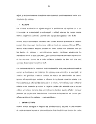91
reglas, y las condiciones de los eventos estén corriendo apropiadamente a través de la
simulación del proceso.
• MANEJO
Los usuarios de Ultimus han logrado mejorar la eficiencia de los negocios y a la vez
incrementar la productividad organizacional y calidad, además de reducir costos.
Ultimus proporciona visibilidad y control a los equipos de negocios y a los de TI.
Ultimus proporciona reportes detallados para que los analistas y gerentes de negocios
puedan determinar cuan efectivamente están corriendo los procesos. Ultimus iBAM, o
Monitor de Actividad de Negocios proveen una forma fácil de usar, poderosa, para que
los dueños de procesos y administradores puedan monitorear visualmente los
indicadores claves de ejecución (KPIs), para controlar interactivamente la optimización
de los procesos. Ultimus es el único software proveedor de BPM con una suite
completa de controles interactivos BAM.
Las compañías necesitan visibilidad en sus sistemas de BPM para poder monitorear el
número y el estatus de los incidentes del proceso, para administrar la seguridad y el
acceso a los procesos y realizar cambios. El módulo de Administrador de Ultimus
permite al administrador verificar el número de incidentes, usuarios activos y de
transacciones que están siendo realizadas en el sistema. También se puede verificar el
estatus de los incidentes y evaluar la carga de trabajo para asegurar que el proceso
está en un balance correcto. Los administradores también pueden añadir y remover
personas de los procesos seleccionados y actualizar la información del usuario para
reflejar cambios en los trabajos y responsabilidades.
• OPTIMIZACION
Ultimus extrajo las reglas de negocios del proceso lógico y las puso en una ambiente
de reglas amigable llamado el Ultimus Director. Usando el Ultimus Director las reglas
 