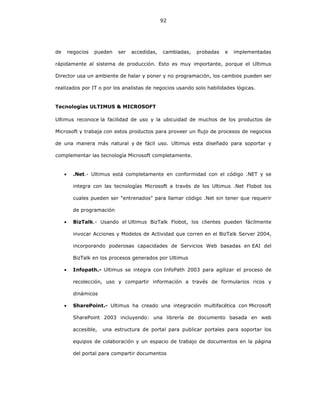 92
de negocios pueden ser accedidas, cambiadas, probadas e implementadas
rápidamente al sistema de producción. Esto es muy importante, porque el Ultimus
Director usa un ambiente de halar y poner y no programación, los cambios pueden ser
realizados por IT o por los analistas de negocios usando solo habilidades lógicas.
Tecnologías ULTIMUS & MICROSOFT
Ultimus reconoce la facilidad de uso y la ubicuidad de muchos de los productos de
Microsoft y trabaja con estos productos para proveer un flujo de procesos de negocios
de una manera más natural y de fácil uso. Ultimus esta diseñado para soportar y
complementar las tecnología Microsoft completamente.
• .Net.- Ultimus está completamente en conformidad con el código .NET y se
integra con las tecnologías Microsoft a través de los Ultimus .Net Flobot los
cuales pueden ser "entrenados" para llamar código .Net sin tener que requerir
de programación
• BizTalk.- Usando el Ultimus BizTalk Flobot, los clientes pueden fácilmente
invocar Acciones y Modelos de Actividad que corren en el BizTalk Server 2004,
incorporando poderosas capacidades de Servicios Web basadas en EAI del
BizTalk en los procesos generados por Ultimus
• Infopath.- Ultimus se integra con InfoPath 2003 para agilizar el proceso de
recolección, uso y compartir información a través de formularios ricos y
dinámicos
• SharePoint.- Ultimus ha creado una integración multifacética con Microsoft
SharePoint 2003 incluyendo: una librería de documento basada en web
accesible, una estructura de portal para publicar portales para soportar los
equipos de colaboración y un espacio de trabajo de documentos en la página
del portal para compartir documentos
 