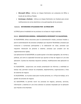93
• Microsoft Office.- Ultimus se integra fácilmente con productos de Office a
través de los Ultimus Flobots
• Exchange y Outlook.- Ultimus se integra fácilmente con Outlook para enviar
notificaciones de correo electrónico a los participantes de los procesos
3.2.1.4. ESTANDARES UTILIZADOS POR ULTIMUS BPM
ULTIMUS para el modelado de los procesos no se basa en ningún estándar.
3.2.2. DESCRIPCION GENERAL HERRAMIENTA MICROSOFT K2 BLACKPEARL
K2 BLACKPEARL ofrece soluciones para la automatización simple, procesos lineales y
para la automatización de procesos complejos que requieren flexibilidad; procesos que
involucran a numerosos participantes y la elaboración de rutas; procesos que
requieren interacción de persona a sistema; procesos que cumplen con las
reglamentaciones rígidas.
Las aplicaciones K2 BLACKPEARL se puede ajustar a los datos agregados, las normas y
políticas, así como la capacidad funcional que apunta la línea de negocio en una sola
aplicación. Cuando las empresas requieren cambios, modificaciones esta aplicación es
fácil.
K2 BLACKPEARL proporciona una amplia presentación de informes y visibilidad en
tiempo real, permiten evaluar los empleados, departamentos, organizaciones y línea
de sistemas de negocio.
K2 BLACKPEARL es muchas cosas para muchas personas, es el flujo de trabajo, es la
gestión de procesos de negocio.
K2 BLACKPEARL le permite reunir los procesos de negocio, personas, servicios,
información y sistemas en una única solicitud un proceso impulsado por la aplicación
que impulsa a las empresas.
 