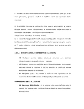 94
K2 BLACKPEARL ofrece herramientas sencillas y entornos familiares, por lo que es fácil
crear aplicaciones, procesos y es fácil de modificar cuando las necesidades de las
empresas.
K2 BLACKPEARL fomenta la colaboración entre usuarios empresariales y usuarios
técnicos. Además elimina redundancias y le permite montar nuevas soluciones de
información que ya existe y el código que ya ha sido escrito.
Todo es visual, declarativo, reutilizable, intuitivo.
K2 se basa en tecnologías de Microsoft, los usuarios K2 pueden trabajar en ambientes
familiares como Office, Visio, SharePoint y Visual Studio. Las empresas y los usuarios
de TI pueden colaborar a crear aplicaciones que satisfagan tanto las empresas y los
requisitos técnicos.
3.2.2.1. CARACTERISTICAS MICROSOFT K2 BLACKPEARL
• K2 Blackpearl permite rápidas soluciones conjuntas para optimizar
interacciones entre personal, sistemas y procesos.
• K2 Blackpearl proporciona visibilidad a actividades dirigidas por procesos para
identificar formas de optimizar el proceso detección de cuellos de botellas,
escalabilidad, gestión de excepciones.
• K2 Blackpearl ayuda a sus clientes a sacar el valor significativo de sus
inversiones de Microsoft mediante K2 Blackpearl y su integración poderosa.
COMPONENTES DE K2 BLACKPEARL
• K2 Blackpearl 2003 Studio.- Es un potente entorno de diseño de flujos de
trabajo. Une personal, usos e información en procesos de negocio integrados y
automatizados.
 