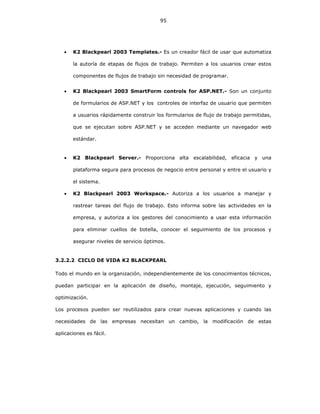 95
• K2 Blackpearl 2003 Templates.- Es un creador fácil de usar que automatiza
la autoría de etapas de flujos de trabajo. Permiten a los usuarios crear estos
componentes de flujos de trabajo sin necesidad de programar.
• K2 Blackpearl 2003 SmartForm controls for ASP.NET.- Son un conjunto
de formularios de ASP.NET y los controles de interfaz de usuario que permiten
a usuarios rápidamente construir los formularios de flujo de trabajo permitidas,
que se ejecutan sobre ASP.NET y se acceden mediante un navegador web
estándar.
• K2 Blackpearl Server.- Proporciona alta escalabilidad, eficacia y una
plataforma segura para procesos de negocio entre personal y entre el usuario y
el sistema.
• K2 Blackpearl 2003 Workspace.- Autoriza a los usuarios a manejar y
rastrear tareas del flujo de trabajo. Esto informa sobre las actividades en la
empresa, y autoriza a los gestores del conocimiento a usar esta información
para eliminar cuellos de botella, conocer el seguimiento de los procesos y
asegurar niveles de servicio óptimos.
3.2.2.2 CICLO DE VIDA K2 BLACKPEARL
Todo el mundo en la organización, independientemente de los conocimientos técnicos,
puedan participar en la aplicación de diseño, montaje, ejecución, seguimiento y
optimización.
Los procesos pueden ser reutilizados para crear nuevas aplicaciones y cuando las
necesidades de las empresas necesitan un cambio, la modificación de estas
aplicaciones es fácil.
 