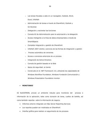 98
o Las tareas llevadas a cabo en un navegador, Outlook, Word,
Excel, InfoPath
o Administración de tareas a través de SharePoint, Outlook y
K2 Worklist
o Delegación y reorientar las funciones
o Consola K2 de Administración para la autorización y la delegación
o Acceso inteligente a la línea de datos empresariales a través de
SmartObjects
o Completa integración y gestión de SharePoint
o InfoPath 2007 cliente y servicios de las formas de integración y gestión
o Proceso automático de versiones
o Acceso a versiones anteriores de un proceso
o Integración de Active Directory
o Consola de gestión basada en la Web
o Apoyo de seguridad al cliente
o Construido en el .NET Framework 3.0, utilizando las capacidades de
Windows Workflow Foundation, Windows Fundación Comunicación y
Windows Presentation Foundation monitor
• MONITOREO
K2 BLACKPEARL provee un ambiente robusto para monitoreo del proceso e
información de la aplicación, tales como duración de tarea, cuellos de botella, así
como también reportes sobre la información de negocio.
• Informes entorno integrado con SQL Server Reporting Services
• Los reportes pueden ser mostrados en SharePoint
• Interfaz gráfica para realizar un seguimiento de los procesos
 