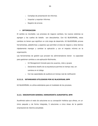 99
o Complejo de presentación de informes
o Importar y exportar informes
o Registro de errores
• OPTIMIZACION
El cambio es inevitable. Los procesos de negocio cambian, los nuevos sistemas se
agregan y los cuellos de botella son descubiertos. Con K2 BLACKPEARL, estos
cambios no tienen que significar un ciclo largo de desarrollo. K2 BLACKPEARL provee
herramientas, plataformas y aspectos que permiten al área de negocio y área técnica
rápidamente manejar y cambiar la aplicación y con el impacto mínimo en la
organización.
Las herramientas de gestión que proveen los administradores tienen la capacidad
para gestionar cambios a una aplicación fácilmente.
o K2 Management Console para los usuarios, roles y grupos
o Declarative diseño de la arquitectura permite en tiempo real, sin
cambios en el código
o Con las capacidades de auditoria en tiempo real de notificación
3.2.2.3. ESTANDARES UTILIZADOS POR K2 BLACKPEARL BPM
K2 BLACKPEARL no utiliza estándares para el modelado de los procesos.
3.2.3. DESCRIPCION GENERAL HERRAMIENTA AURAPORTAL BPM
AuraPortal sobre el resto de soluciones es su concepción holística que ofrece, en un
único paquete y de forma integrada, 5 soluciones a cinco áreas de la gestión
empresarial de máxima actualidad.
 