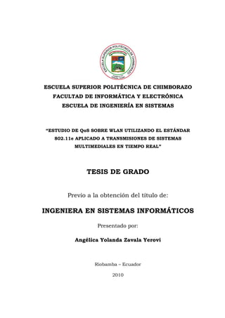 ESCUELA SUPERIOR POLITÉCNICA DE CHIMBORAZO
  FACULTAD DE INFORMÁTICA Y ELECTRÓNICA
     ESCUELA DE INGENIERÍA EN SISTEMAS



“ESTUDIO DE QoS SOBRE WLAN UTILIZANDO EL ESTÁNDAR
  802.11e APLICADO A TRANSMISIONES DE SISTEMAS
         MULTIMEDIALES EN TIEMPO REAL”




             TESIS DE GRADO


       Previo a la obtención del título de:

INGENIERA EN SISTEMAS INFORMÁTICOS

                 Presentado por:

         Angélica Yolanda Zavala Yerovi



                Riobamba – Ecuador

                      2010
 