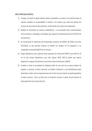 - 132 -



RECOMENDACIONES

  1. Aunque con QoS se puede obtener buenos resultados en cuanto a la conexión hacia el

     internet, también es recomendable el educar a los clientes que traten de utilizar los

     recursos de una manera más oportuna, sin derrochar este recurso tan importante.

  2. Debido al incremento de usuarios inalámbricos se recomienda tener constantemente

     nuevas técnicas, estrategias, tecnologías que mejoren la infraestructura de la WLAN de

     la institución.

  3. Se recomienda la utilización de herramientas comunes de análisis de tráfico tal como

     Wireshark ya que permite analizar en detalle los campos de los paquetes y así

     comprobar el marcado DSCP de los mismos.

  4. Elegir dispositivos que soporten tanto esquemas de marcación DSCP como 802.1p. Si

     en la red existen dispositivos que solo operen IEEE 802.1p habrá que buscar

     dispositivos capaces de efectuar conversiones entre esta técnica y DSCP.

  5. Cuando se tiene la necesidad de implantar QoS en una red con un gran número de

     equipos y usuarios, se hace necesario un análisis exhaustivo y una planificación para

     determinar cuáles son los requerimientos de la red y de qué manera se puede garantizar

     el mejor servicio. Pero en todo caso es necesario conocer y saber de qué manera se

     desea gestionar los recursos de red.
 
