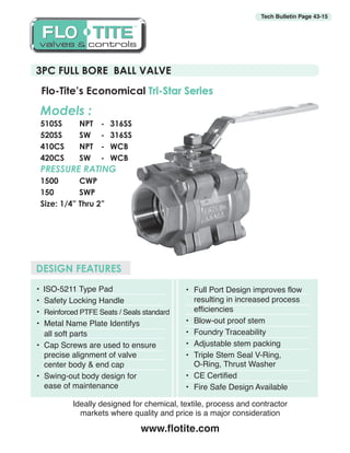 3PC FULL BORE BALL VALVE
Tech Bulletin Page 43-15
• ISO-5211 Type Pad
•	 Safety Locking Handle
•	 Reinforced PTFE Seats / Seals standard
•	 Metal Name Plate Identifys
	 all soft parts
•	 Cap Screws are used to ensure 		
	 precise alignment of valve
	 center body & end cap
•	 Swing-out body design for
	 ease of maintenance
Flo-Tite’s Economical Tri-Star Series
DESIGN FEATURES
•	 Full Port Design improves flow
	 resulting in increased process
	 efficiencies
•	 Blow-out proof stem
•	 Foundry Traceability
•	 Adjustable stem packing
•	 Triple Stem Seal V-Ring,
	 O-Ring, Thrust Washer
•	 CE Certified
•	 Fire Safe Design Available
Ideally designed for chemical, textile, process and contractor
markets where quality and price is a major consideration
www.flotite.com
Models :
510SS	 NPT	 -	316SS
520SS	 SW	 -	316SS
410CS	 NPT	 -	WCB
420CS	 SW	 - 	 WCB
PRESSURE RATING
1500	CWP
150	SWP
Size: 1/4” Thru 2”
OOLLFF TT TTEII E
valves & controlsvalves & controls
TM
 