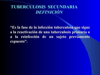 TUBERCULOSIS  SECUNDARIA  DEFINICIÓN “ Es la fase de la infección tuberculosa que sigue a la reactivación de una tuberculosis primaria o a la reinfección de un sujeto previamente expuesto”. 