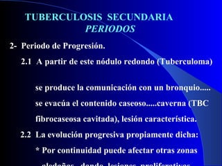 TUBERCULOSIS  SECUNDARIA  PERIODOS 2-  Periodo de Progresión. 2.1  A partir de este nódulo redondo (Tuberculoma)  se produce la comunicación con un bronquio..... se evacúa el contenido caseoso.....caverna (TBC fibrocaseosa cavitada), lesión característica. 2.2  La evolución progresiva propiamente dicha: * Por continuidad puede afectar otras zonas  aledañas,  dando  lesiones  proliferativas,  