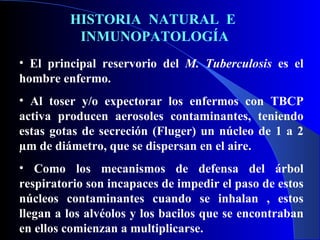 HISTORIA  NATURAL  E  INMUNOPATOLOGÍA El principal reservorio del  M. Tuberculosis  es el hombre enfermo. Al toser y/o expectorar los enfermos con TBCP activa producen aerosoles contaminantes, teniendo estas gotas de secreción (Fluger) un núcleo de 1 a 2 µm de diámetro, que se dispersan en el aire. Como los mecanismos de defensa del árbol respiratorio son incapaces de impedir el paso de estos núcleos contaminantes cuando se inhalan , estos llegan a los alvéolos y los bacilos que se encontraban en ellos comienzan a multiplicarse. 