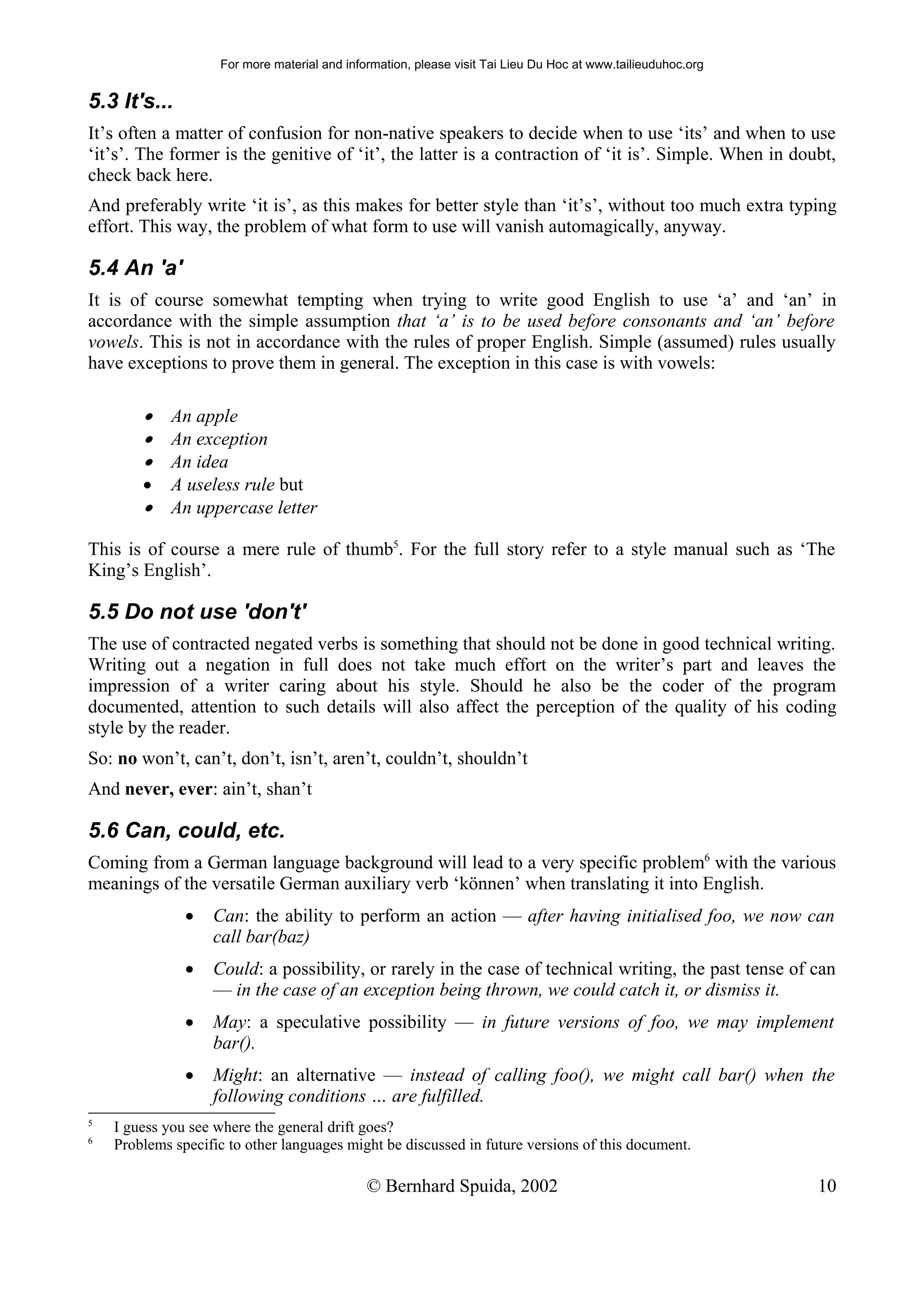 For more material and information, please visit Tai Lieu Du Hoc at www.tailieuduhoc.org


5.3 It's...
It’s often a matter of confusion for non-native speakers to decide when to use ‘its’ and when to use
‘it’s’. The former is the genitive of ‘it’, the latter is a contraction of ‘it is’. Simple. When in doubt,
check back here.
And preferably write ‘it is’, as this makes for better style than ‘it’s’, without too much extra typing
effort. This way, the problem of what form to use will vanish automagically, anyway.

5.4 An 'a'
It is of course somewhat tempting when trying to write good English to use ‘a’ and ‘an’ in
accordance with the simple assumption that ‘a’ is to be used before consonants and ‘an’ before
vowels. This is not in accordance with the rules of proper English. Simple (assumed) rules usually
have exceptions to prove them in general. The exception in this case is with vowels:

        • An apple
        • An exception
        • An idea
        •    A useless rule but
        •    An uppercase letter

This is of course a mere rule of thumb5. For the full story refer to a style manual such as ‘The
King’s English’.

5.5 Do not use 'don't'
The use of contracted negated verbs is something that should not be done in good technical writing.
Writing out a negation in full does not take much effort on the writer’s part and leaves the
impression of a writer caring about his style. Should he also be the coder of the program
documented, attention to such details will also affect the perception of the quality of his coding
style by the reader.
So: no won’t, can’t, don’t, isn’t, aren’t, couldn’t, shouldn’t
And never, ever: ain’t, shan’t

5.6 Can, could, etc.
Coming from a German language background will lead to a very specific problem6 with the various
meanings of the versatile German auxiliary verb ‘können’ when translating it into English.
               •   Can: the ability to perform an action — after having initialised foo, we now can
                   call bar(baz)
               •   Could: a possibility, or rarely in the case of technical writing, the past tense of can
                   — in the case of an exception being thrown, we could catch it, or dismiss it.
               •   May: a speculative possibility — in future versions of foo, we may implement
                   bar().
               •   Might: an alternative — instead of calling foo(), we might call bar() when the
                   following conditions … are fulfilled.
5
    I guess you see where the general drift goes?
6
    Problems specific to other languages might be discussed in future versions of this document.

                                              © Bernhard Spuida, 2002                                         10
 