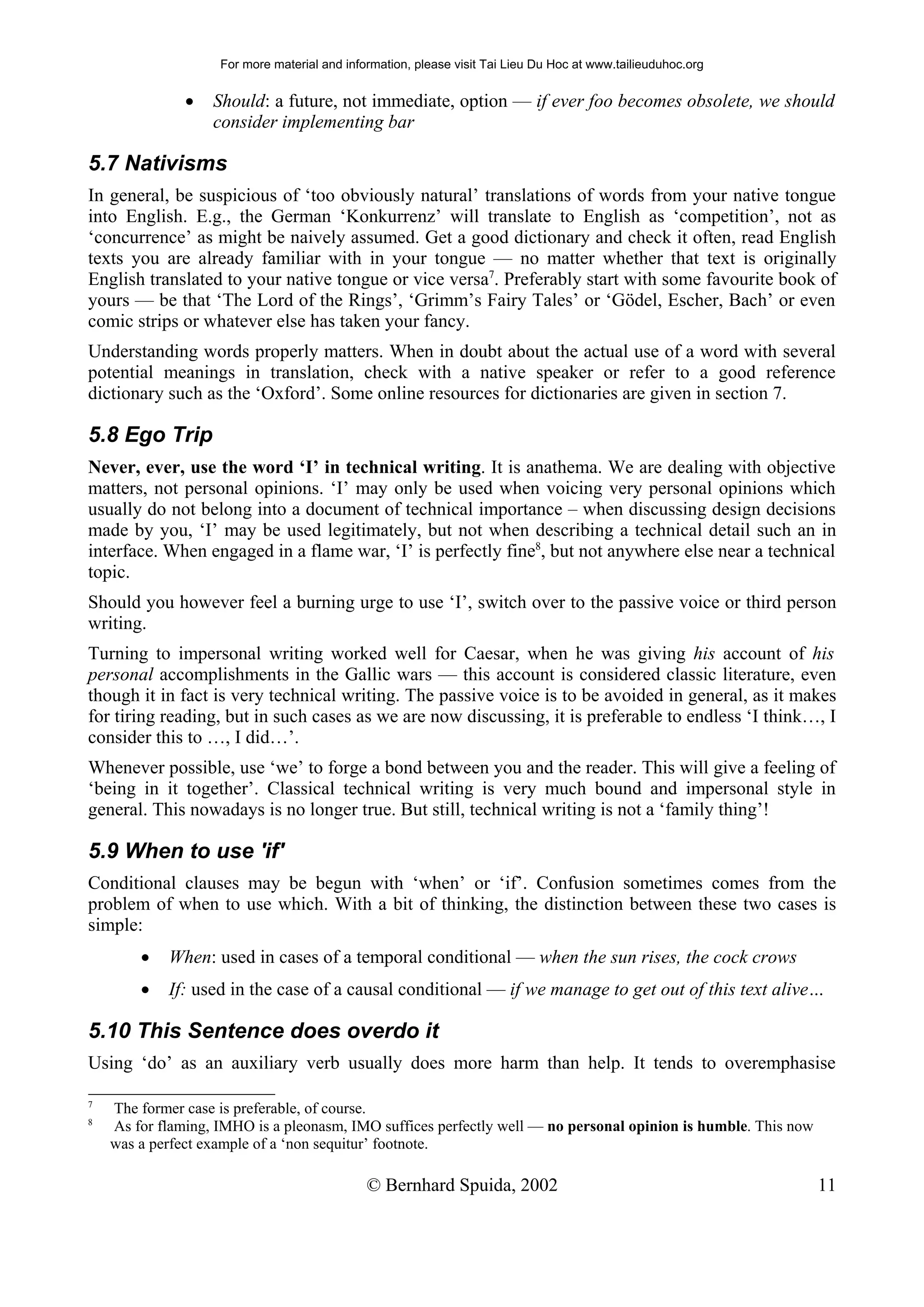 For more material and information, please visit Tai Lieu Du Hoc at www.tailieuduhoc.org


               •   Should: a future, not immediate, option — if ever foo becomes obsolete, we should
                   consider implementing bar

5.7 Nativisms
In general, be suspicious of ‘too obviously natural’ translations of words from your native tongue
into English. E.g., the German ‘Konkurrenz’ will translate to English as ‘competition’, not as
‘concurrence’ as might be naively assumed. Get a good dictionary and check it often, read English
texts you are already familiar with in your tongue — no matter whether that text is originally
English translated to your native tongue or vice versa7. Preferably start with some favourite book of
yours — be that ‘The Lord of the Rings’, ‘Grimm’s Fairy Tales’ or ‘Gödel, Escher, Bach’ or even
comic strips or whatever else has taken your fancy.
Understanding words properly matters. When in doubt about the actual use of a word with several
potential meanings in translation, check with a native speaker or refer to a good reference
dictionary such as the ‘Oxford’. Some online resources for dictionaries are given in section 7.

5.8 Ego Trip
Never, ever, use the word ‘I’ in technical writing. It is anathema. We are dealing with objective
matters, not personal opinions. ‘I’ may only be used when voicing very personal opinions which
usually do not belong into a document of technical importance – when discussing design decisions
made by you, ‘I’ may be used legitimately, but not when describing a technical detail such an in
interface. When engaged in a flame war, ‘I’ is perfectly fine8, but not anywhere else near a technical
topic.
Should you however feel a burning urge to use ‘I’, switch over to the passive voice or third person
writing.
Turning to impersonal writing worked well for Caesar, when he was giving his account of his
personal accomplishments in the Gallic wars — this account is considered classic literature, even
though it in fact is very technical writing. The passive voice is to be avoided in general, as it makes
for tiring reading, but in such cases as we are now discussing, it is preferable to endless ‘I think…, I
consider this to …, I did…’.
Whenever possible, use ‘we’ to forge a bond between you and the reader. This will give a feeling of
‘being in it together’. Classical technical writing is very much bound and impersonal style in
general. This nowadays is no longer true. But still, technical writing is not a ‘family thing’!

5.9 When to use 'if'
Conditional clauses may be begun with ‘when’ or ‘if’. Confusion sometimes comes from the
problem of when to use which. With a bit of thinking, the distinction between these two cases is
simple:
        •   When: used in cases of a temporal conditional — when the sun rises, the cock crows
        •   If: used in the case of a causal conditional — if we manage to get out of this text alive…

5.10 This Sentence does overdo it
Using ‘do’ as an auxiliary verb usually does more harm than help. It tends to overemphasise

7
    The former case is preferable, of course.
8
    As for flaming, IMHO is a pleonasm, IMO suffices perfectly well — no personal opinion is humble. This now
    was a perfect example of a ‘non sequitur’ footnote.

                                              © Bernhard Spuida, 2002                                           11
 