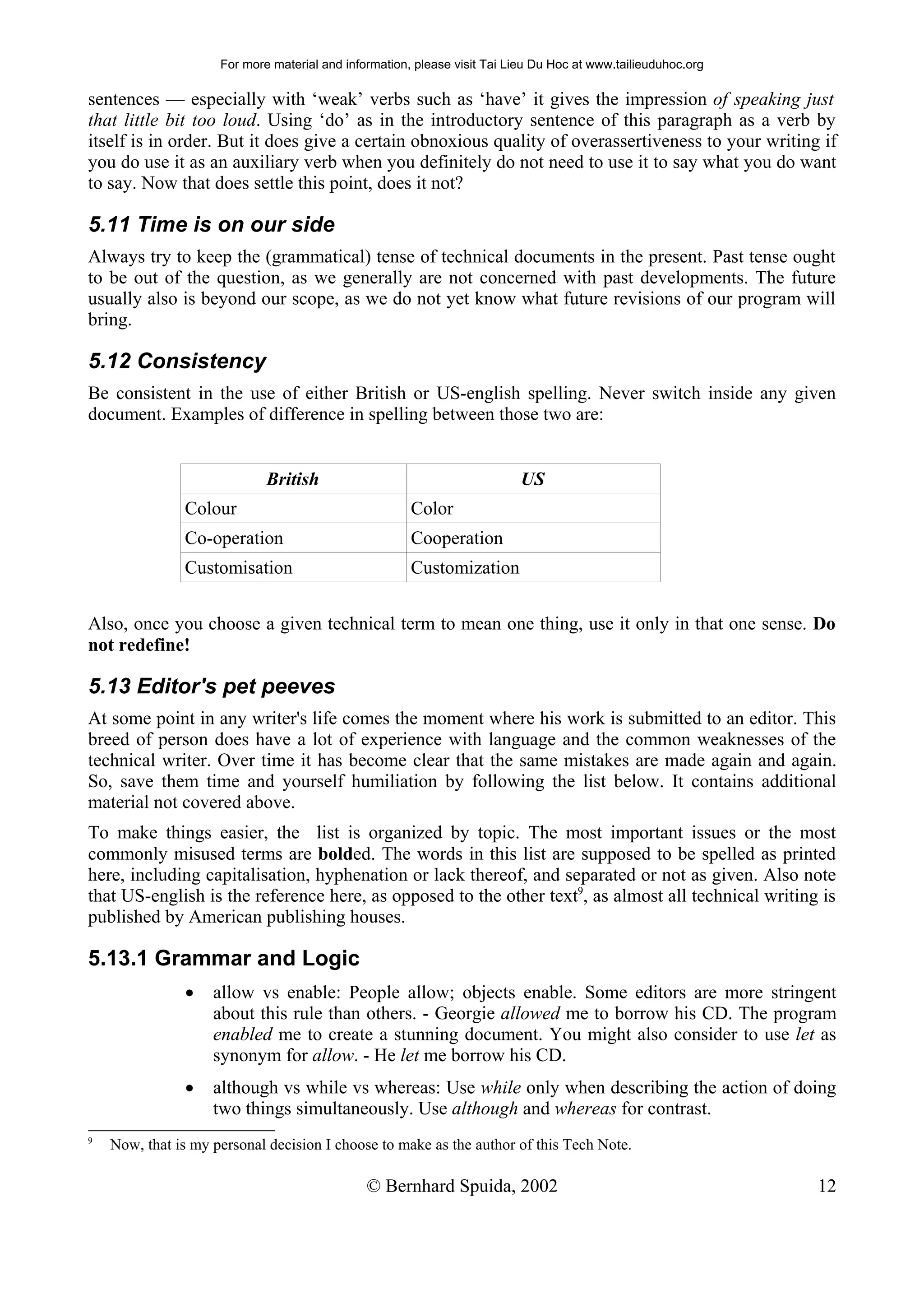 For more material and information, please visit Tai Lieu Du Hoc at www.tailieuduhoc.org

sentences — especially with ‘weak’ verbs such as ‘have’ it gives the impression of speaking just
that little bit too loud. Using ‘do’ as in the introductory sentence of this paragraph as a verb by
itself is in order. But it does give a certain obnoxious quality of overassertiveness to your writing if
you do use it as an auxiliary verb when you definitely do not need to use it to say what you do want
to say. Now that does settle this point, does it not?

5.11 Time is on our side
Always try to keep the (grammatical) tense of technical documents in the present. Past tense ought
to be out of the question, as we generally are not concerned with past developments. The future
usually also is beyond our scope, as we do not yet know what future revisions of our program will
bring.

5.12 Consistency
Be consistent in the use of either British or US-english spelling. Never switch inside any given
document. Examples of difference in spelling between those two are:


                             British                                       US
               Colour                                  Color
               Co-operation                            Cooperation
               Customisation                           Customization


Also, once you choose a given technical term to mean one thing, use it only in that one sense. Do
not redefine!

5.13 Editor's pet peeves
At some point in any writer's life comes the moment where his work is submitted to an editor. This
breed of person does have a lot of experience with language and the common weaknesses of the
technical writer. Over time it has become clear that the same mistakes are made again and again.
So, save them time and yourself humiliation by following the list below. It contains additional
material not covered above.
To make things easier, the list is organized by topic. The most important issues or the most
commonly misused terms are bolded. The words in this list are supposed to be spelled as printed
here, including capitalisation, hyphenation or lack thereof, and separated or not as given. Also note
that US-english is the reference here, as opposed to the other text9, as almost all technical writing is
published by American publishing houses.

5.13.1 Grammar and Logic
               •    allow vs enable: People allow; objects enable. Some editors are more stringent
                    about this rule than others. - Georgie allowed me to borrow his CD. The program
                    enabled me to create a stunning document. You might also consider to use let as
                    synonym for allow. - He let me borrow his CD.
               •    although vs while vs whereas: Use while only when describing the action of doing
                    two things simultaneously. Use although and whereas for contrast.
9
    Now, that is my personal decision I choose to make as the author of this Tech Note.

                                               © Bernhard Spuida, 2002                                         12
 