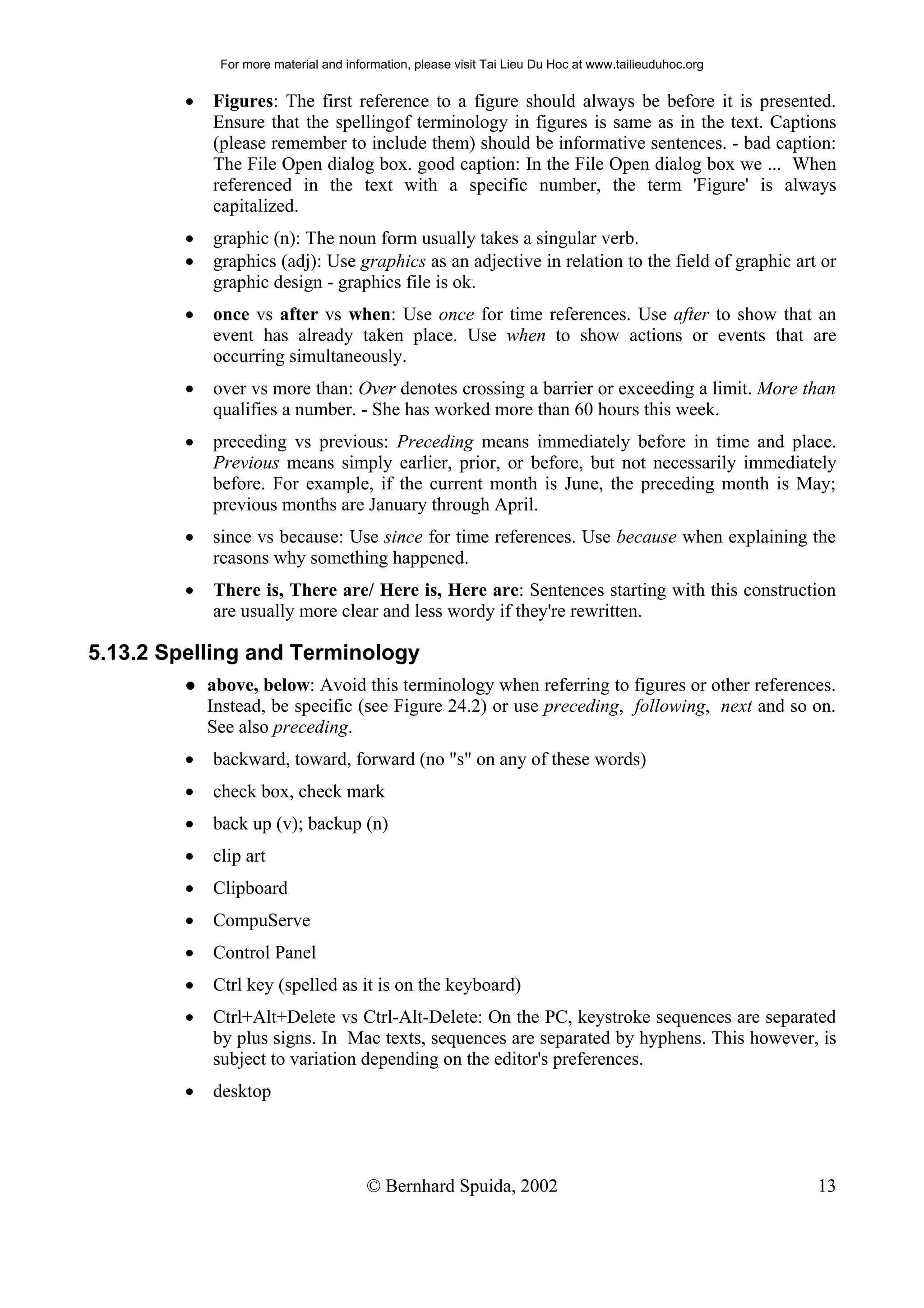 For more material and information, please visit Tai Lieu Du Hoc at www.tailieuduhoc.org


         •   Figures: The first reference to a figure should always be before it is presented.
             Ensure that the spellingof terminology in figures is same as in the text. Captions
             (please remember to include them) should be informative sentences. - bad caption:
             The File Open dialog box. good caption: In the File Open dialog box we ... When
             referenced in the text with a specific number, the term 'Figure' is always
             capitalized.
         •   graphic (n): The noun form usually takes a singular verb.
         •   graphics (adj): Use graphics as an adjective in relation to the field of graphic art or
             graphic design - graphics file is ok.
         •   once vs after vs when: Use once for time references. Use after to show that an
             event has already taken place. Use when to show actions or events that are
             occurring simultaneously.
         •   over vs more than: Over denotes crossing a barrier or exceeding a limit. More than
             qualifies a number. - She has worked more than 60 hours this week.
         •   preceding vs previous: Preceding means immediately before in time and place.
             Previous means simply earlier, prior, or before, but not necessarily immediately
             before. For example, if the current month is June, the preceding month is May;
             previous months are January through April.
         •   since vs because: Use since for time references. Use because when explaining the
             reasons why something happened.
         •   There is, There are/ Here is, Here are: Sentences starting with this construction
             are usually more clear and less wordy if they're rewritten.

5.13.2 Spelling and Terminology
             above, below: Avoid this terminology when referring to figures or other references.
             Instead, be specific (see Figure 24.2) or use preceding, following, next and so on.
             See also preceding.
         •   backward, toward, forward (no "s" on any of these words)
         •   check box, check mark
         •   back up (v); backup (n)
         •   clip art
         •   Clipboard
         •   CompuServe
         •   Control Panel
         •   Ctrl key (spelled as it is on the keyboard)
         •   Ctrl+Alt+Delete vs Ctrl-Alt-Delete: On the PC, keystroke sequences are separated
             by plus signs. In Mac texts, sequences are separated by hyphens. This however, is
             subject to variation depending on the editor's preferences.
         •   desktop




                                        © Bernhard Spuida, 2002                                         13
 