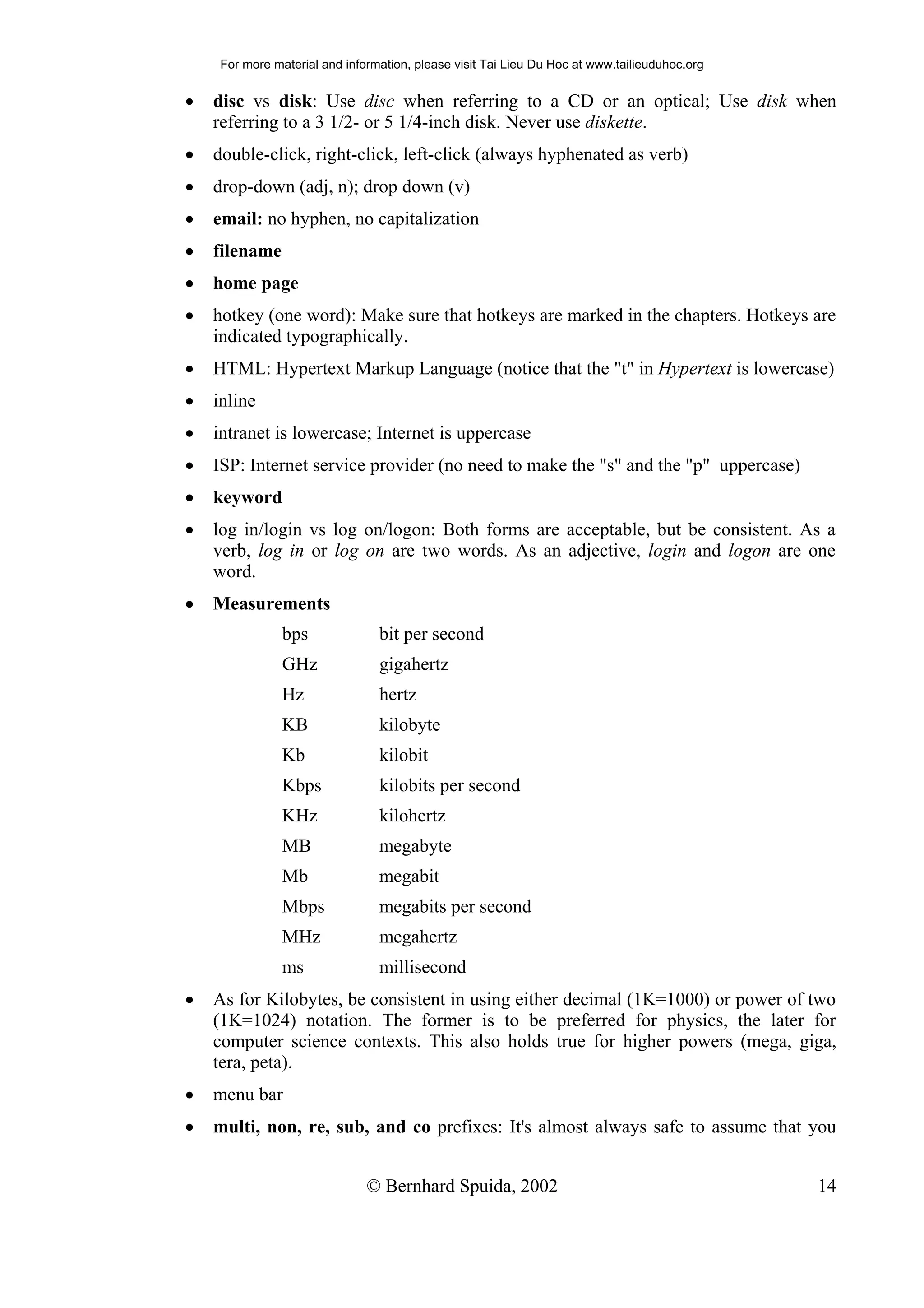 For more material and information, please visit Tai Lieu Du Hoc at www.tailieuduhoc.org


•   disc vs disk: Use disc when referring to a CD or an optical; Use disk when
    referring to a 3 1/2- or 5 1/4-inch disk. Never use diskette.
•   double-click, right-click, left-click (always hyphenated as verb)
•   drop-down (adj, n); drop down (v)
•   email: no hyphen, no capitalization
•   filename
•   home page
•   hotkey (one word): Make sure that hotkeys are marked in the chapters. Hotkeys are
    indicated typographically.
•   HTML: Hypertext Markup Language (notice that the "t" in Hypertext is lowercase)
•   inline
•   intranet is lowercase; Internet is uppercase
•   ISP: Internet service provider (no need to make the "s" and the "p" uppercase)
•   keyword
•   log in/login vs log on/logon: Both forms are acceptable, but be consistent. As a
    verb, log in or log on are two words. As an adjective, login and logon are one
    word.
•   Measurements
                bps              bit per second
                GHz              gigahertz
                Hz               hertz
                KB               kilobyte
                Kb               kilobit
                Kbps             kilobits per second
                KHz              kilohertz
                MB               megabyte
                Mb               megabit
                Mbps             megabits per second
                MHz              megahertz
                ms               millisecond
•   As for Kilobytes, be consistent in using either decimal (1K=1000) or power of two
    (1K=1024) notation. The former is to be preferred for physics, the later for
    computer science contexts. This also holds true for higher powers (mega, giga,
    tera, peta).
•   menu bar
•   multi, non, re, sub, and co prefixes: It's almost always safe to assume that you


                               © Bernhard Spuida, 2002                                         14
 