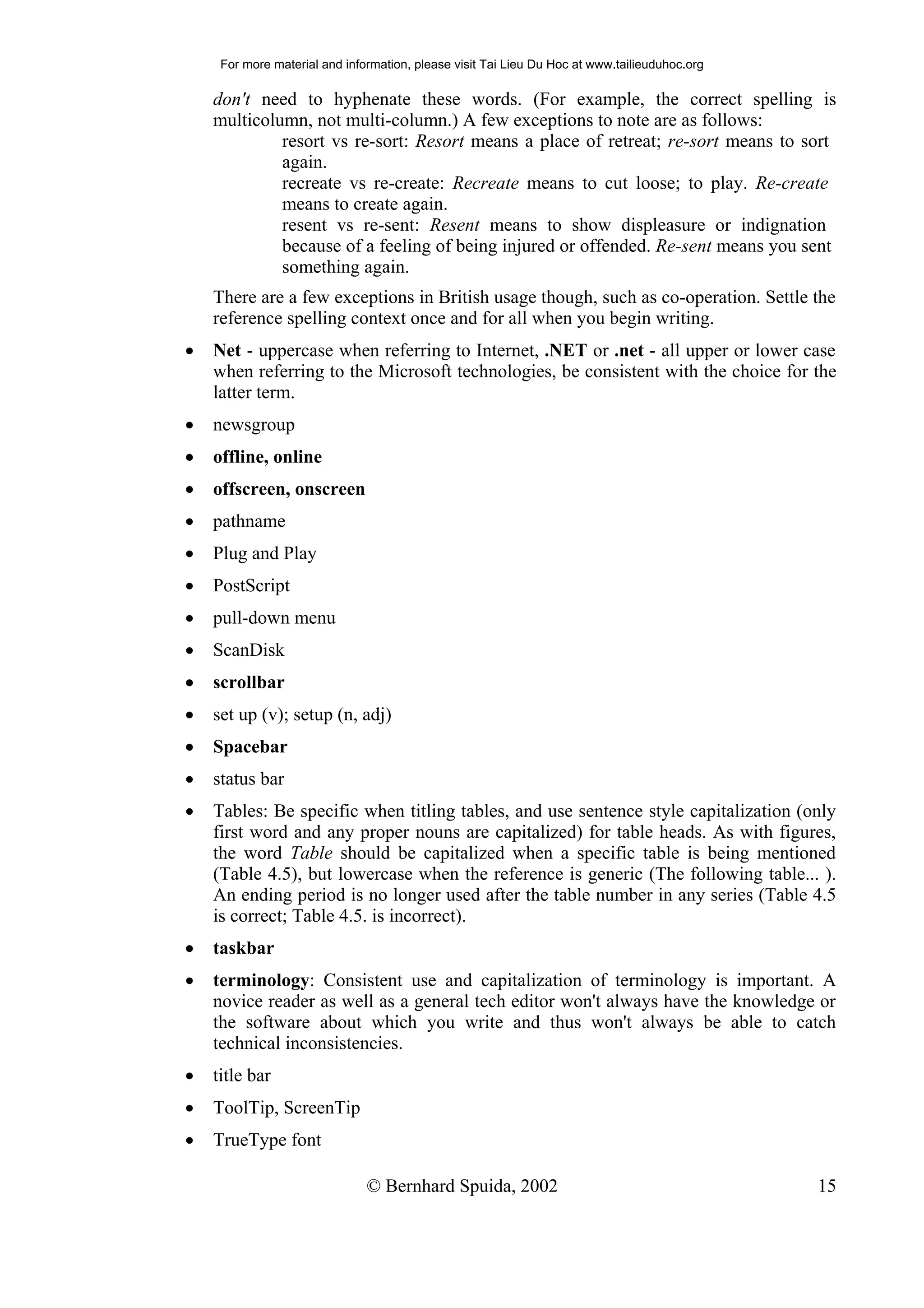 For more material and information, please visit Tai Lieu Du Hoc at www.tailieuduhoc.org

    don't need to hyphenate these words. (For example, the correct spelling is
    multicolumn, not multi-column.) A few exceptions to note are as follows:
             resort vs re-sort: Resort means a place of retreat; re-sort means to sort
             again.
             recreate vs re-create: Recreate means to cut loose; to play. Re-create
             means to create again.
             resent vs re-sent: Resent means to show displeasure or indignation
             because of a feeling of being injured or offended. Re-sent means you sent
             something again.
    There are a few exceptions in British usage though, such as co-operation. Settle the
    reference spelling context once and for all when you begin writing.
•   Net - uppercase when referring to Internet, .NET or .net - all upper or lower case
    when referring to the Microsoft technologies, be consistent with the choice for the
    latter term.
•   newsgroup
•   offline, online
•   offscreen, onscreen
•   pathname
•   Plug and Play
•   PostScript
•   pull-down menu
•   ScanDisk
•   scrollbar
•   set up (v); setup (n, adj)
•   Spacebar
•   status bar
•   Tables: Be specific when titling tables, and use sentence style capitalization (only
    first word and any proper nouns are capitalized) for table heads. As with figures,
    the word Table should be capitalized when a specific table is being mentioned
    (Table 4.5), but lowercase when the reference is generic (The following table... ).
    An ending period is no longer used after the table number in any series (Table 4.5
    is correct; Table 4.5. is incorrect).
•   taskbar
•   terminology: Consistent use and capitalization of terminology is important. A
    novice reader as well as a general tech editor won't always have the knowledge or
    the software about which you write and thus won't always be able to catch
    technical inconsistencies.
•   title bar
•   ToolTip, ScreenTip
•   TrueType font

                               © Bernhard Spuida, 2002                                         15
 