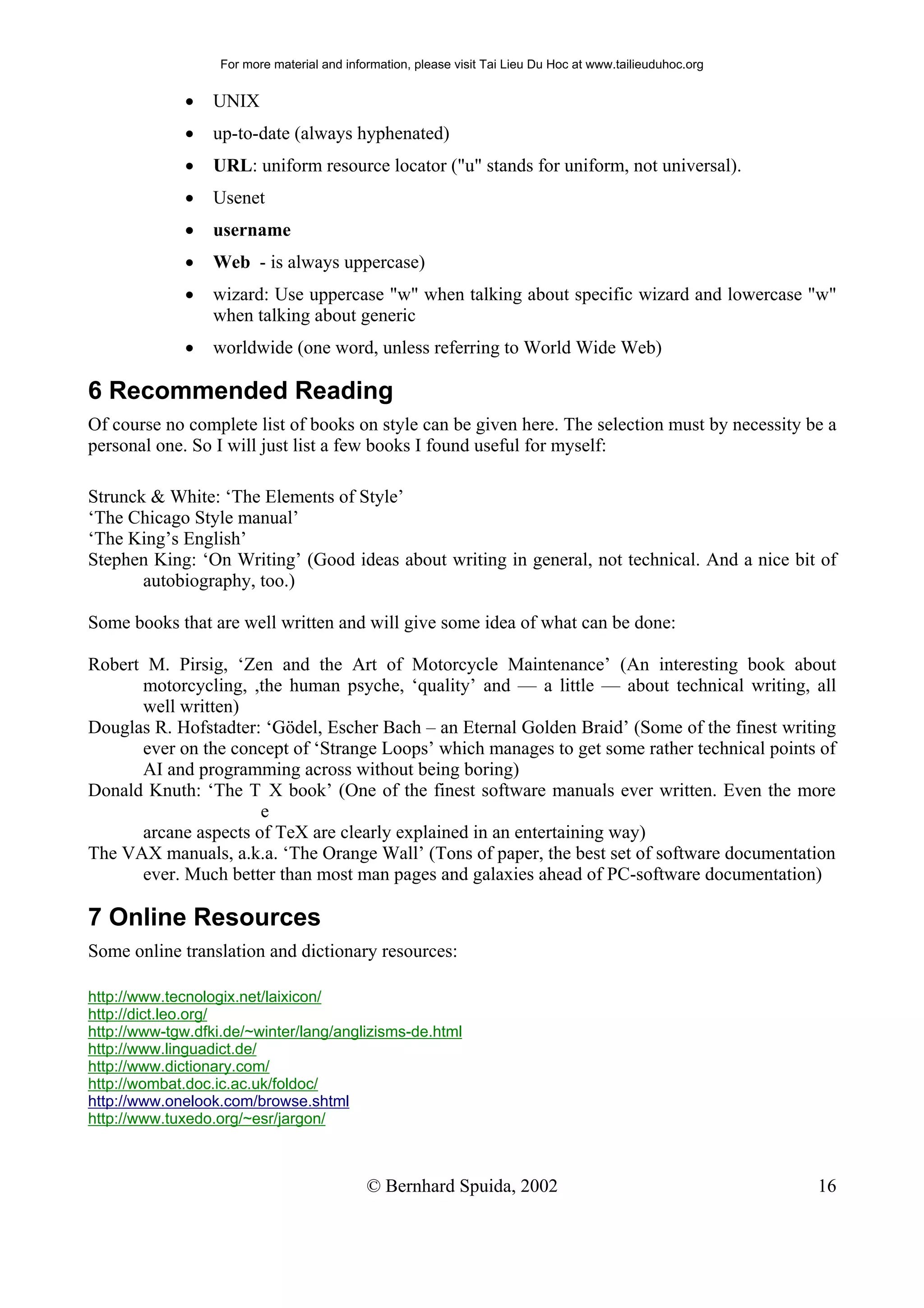For more material and information, please visit Tai Lieu Du Hoc at www.tailieuduhoc.org


              •   UNIX
              •   up-to-date (always hyphenated)
              •   URL: uniform resource locator ("u" stands for uniform, not universal).
              •   Usenet
              •   username
              •   Web - is always uppercase)
              •   wizard: Use uppercase "w" when talking about specific wizard and lowercase "w"
                  when talking about generic
              •   worldwide (one word, unless referring to World Wide Web)

6 Recommended Reading
Of course no complete list of books on style can be given here. The selection must by necessity be a
personal one. So I will just list a few books I found useful for myself:

Strunck & White: ‘The Elements of Style’
‘The Chicago Style manual’
‘The King’s English’
Stephen King: ‘On Writing’ (Good ideas about writing in general, not technical. And a nice bit of
       autobiography, too.)

Some books that are well written and will give some idea of what can be done:

Robert M. Pirsig, ‘Zen and the Art of Motorcycle Maintenance’ (An interesting book about
      motorcycling, ,the human psyche, ‘quality’ and — a little — about technical writing, all
      well written)
Douglas R. Hofstadter: ‘Gödel, Escher Bach – an Eternal Golden Braid’ (Some of the finest writing
      ever on the concept of ‘Strange Loops’ which manages to get some rather technical points of
      AI and programming across without being boring)
Donald Knuth: ‘The T X book’ (One of the finest software manuals ever written. Even the more
                      e
      arcane aspects of TeX are clearly explained in an entertaining way)
The VAX manuals, a.k.a. ‘The Orange Wall’ (Tons of paper, the best set of software documentation
      ever. Much better than most man pages and galaxies ahead of PC-software documentation)

7 Online Resources
Some online translation and dictionary resources:

http://www.tecnologix.net/laixicon/
http://dict.leo.org/
http://www-tgw.dfki.de/~winter/lang/anglizisms-de.html
http://www.linguadict.de/
http://www.dictionary.com/
http://wombat.doc.ic.ac.uk/foldoc/
http://www.onelook.com/browse.shtml
http://www.tuxedo.org/~esr/jargon/



                                             © Bernhard Spuida, 2002                                         16
 