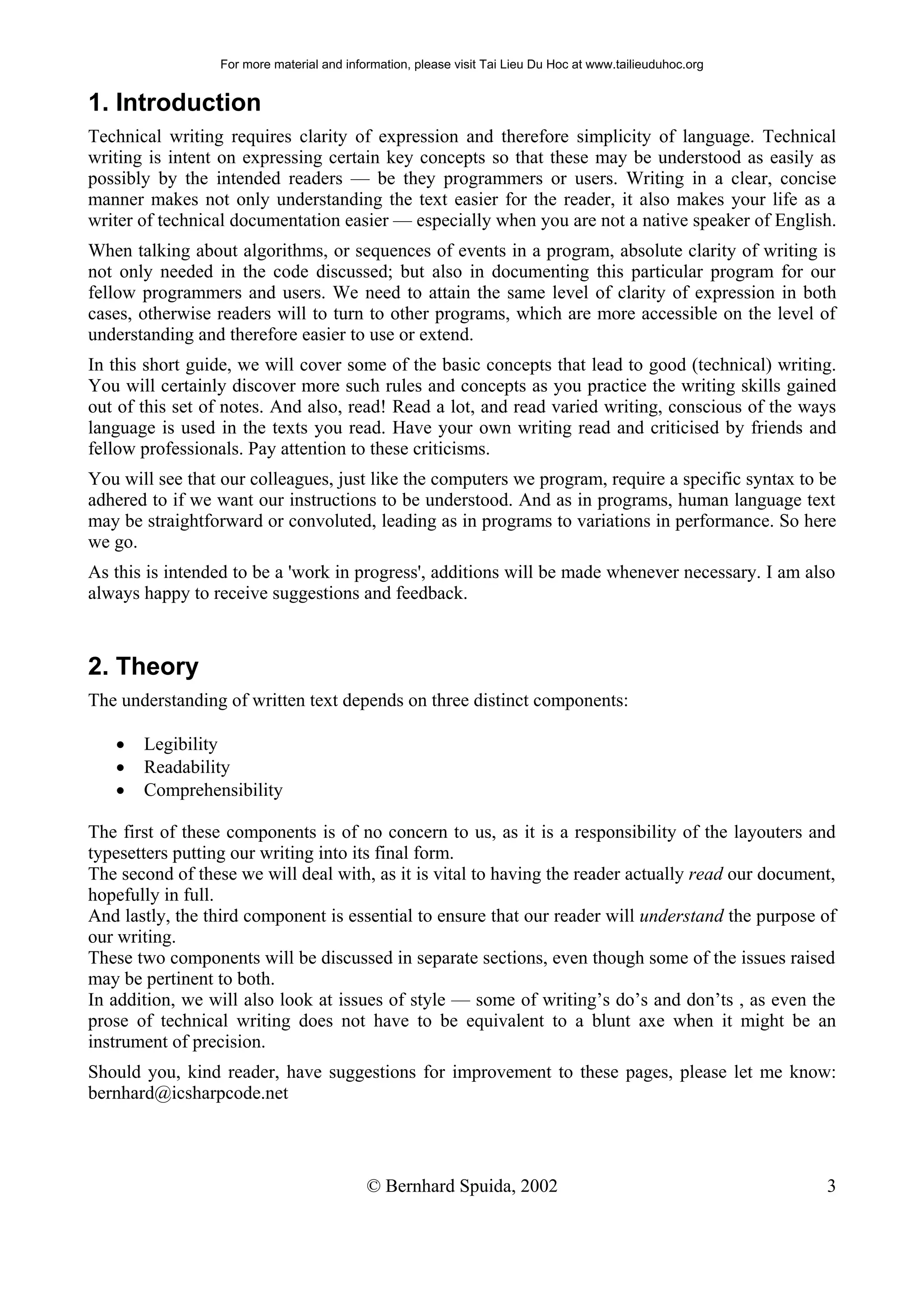 For more material and information, please visit Tai Lieu Du Hoc at www.tailieuduhoc.org


1. Introduction
Technical writing requires clarity of expression and therefore simplicity of language. Technical
writing is intent on expressing certain key concepts so that these may be understood as easily as
possibly by the intended readers — be they programmers or users. Writing in a clear, concise
manner makes not only understanding the text easier for the reader, it also makes your life as a
writer of technical documentation easier — especially when you are not a native speaker of English.
When talking about algorithms, or sequences of events in a program, absolute clarity of writing is
not only needed in the code discussed; but also in documenting this particular program for our
fellow programmers and users. We need to attain the same level of clarity of expression in both
cases, otherwise readers will to turn to other programs, which are more accessible on the level of
understanding and therefore easier to use or extend.
In this short guide, we will cover some of the basic concepts that lead to good (technical) writing.
You will certainly discover more such rules and concepts as you practice the writing skills gained
out of this set of notes. And also, read! Read a lot, and read varied writing, conscious of the ways
language is used in the texts you read. Have your own writing read and criticised by friends and
fellow professionals. Pay attention to these criticisms.
You will see that our colleagues, just like the computers we program, require a specific syntax to be
adhered to if we want our instructions to be understood. And as in programs, human language text
may be straightforward or convoluted, leading as in programs to variations in performance. So here
we go.
As this is intended to be a 'work in progress', additions will be made whenever necessary. I am also
always happy to receive suggestions and feedback.



2. Theory
The understanding of written text depends on three distinct components:

   •   Legibility
   •   Readability
   •   Comprehensibility

The first of these components is of no concern to us, as it is a responsibility of the layouters and
typesetters putting our writing into its final form.
The second of these we will deal with, as it is vital to having the reader actually read our document,
hopefully in full.
And lastly, the third component is essential to ensure that our reader will understand the purpose of
our writing.
These two components will be discussed in separate sections, even though some of the issues raised
may be pertinent to both.
In addition, we will also look at issues of style — some of writing’s do’s and don’ts , as even the
prose of technical writing does not have to be equivalent to a blunt axe when it might be an
instrument of precision.
Should you, kind reader, have suggestions for improvement to these pages, please let me know:
bernhard@icsharpcode.net



                                            © Bernhard Spuida, 2002                                         3
 