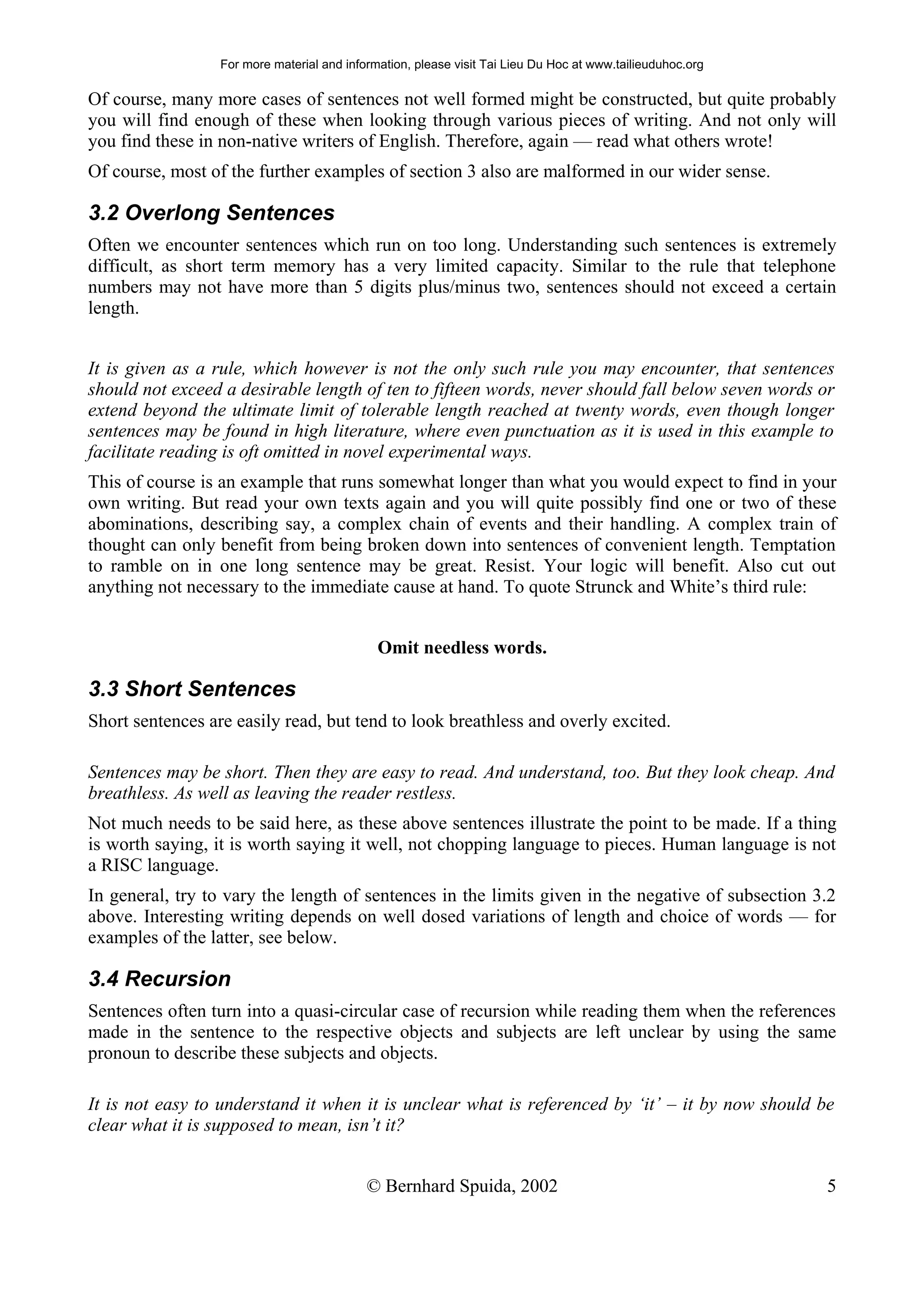 For more material and information, please visit Tai Lieu Du Hoc at www.tailieuduhoc.org

Of course, many more cases of sentences not well formed might be constructed, but quite probably
you will find enough of these when looking through various pieces of writing. And not only will
you find these in non-native writers of English. Therefore, again — read what others wrote!
Of course, most of the further examples of section 3 also are malformed in our wider sense.

3.2 Overlong Sentences
Often we encounter sentences which run on too long. Understanding such sentences is extremely
difficult, as short term memory has a very limited capacity. Similar to the rule that telephone
numbers may not have more than 5 digits plus/minus two, sentences should not exceed a certain
length.


It is given as a rule, which however is not the only such rule you may encounter, that sentences
should not exceed a desirable length of ten to fifteen words, never should fall below seven words or
extend beyond the ultimate limit of tolerable length reached at twenty words, even though longer
sentences may be found in high literature, where even punctuation as it is used in this example to
facilitate reading is oft omitted in novel experimental ways.
This of course is an example that runs somewhat longer than what you would expect to find in your
own writing. But read your own texts again and you will quite possibly find one or two of these
abominations, describing say, a complex chain of events and their handling. A complex train of
thought can only benefit from being broken down into sentences of convenient length. Temptation
to ramble on in one long sentence may be great. Resist. Your logic will benefit. Also cut out
anything not necessary to the immediate cause at hand. To quote Strunck and White’s third rule:


                                              Omit needless words.

3.3 Short Sentences
Short sentences are easily read, but tend to look breathless and overly excited.

Sentences may be short. Then they are easy to read. And understand, too. But they look cheap. And
breathless. As well as leaving the reader restless.
Not much needs to be said here, as these above sentences illustrate the point to be made. If a thing
is worth saying, it is worth saying it well, not chopping language to pieces. Human language is not
a RISC language.
In general, try to vary the length of sentences in the limits given in the negative of subsection 3.2
above. Interesting writing depends on well dosed variations of length and choice of words — for
examples of the latter, see below.

3.4 Recursion
Sentences often turn into a quasi-circular case of recursion while reading them when the references
made in the sentence to the respective objects and subjects are left unclear by using the same
pronoun to describe these subjects and objects.

It is not easy to understand it when it is unclear what is referenced by ‘it’ – it by now should be
clear what it is supposed to mean, isn’t it?


                                            © Bernhard Spuida, 2002                                         5
 