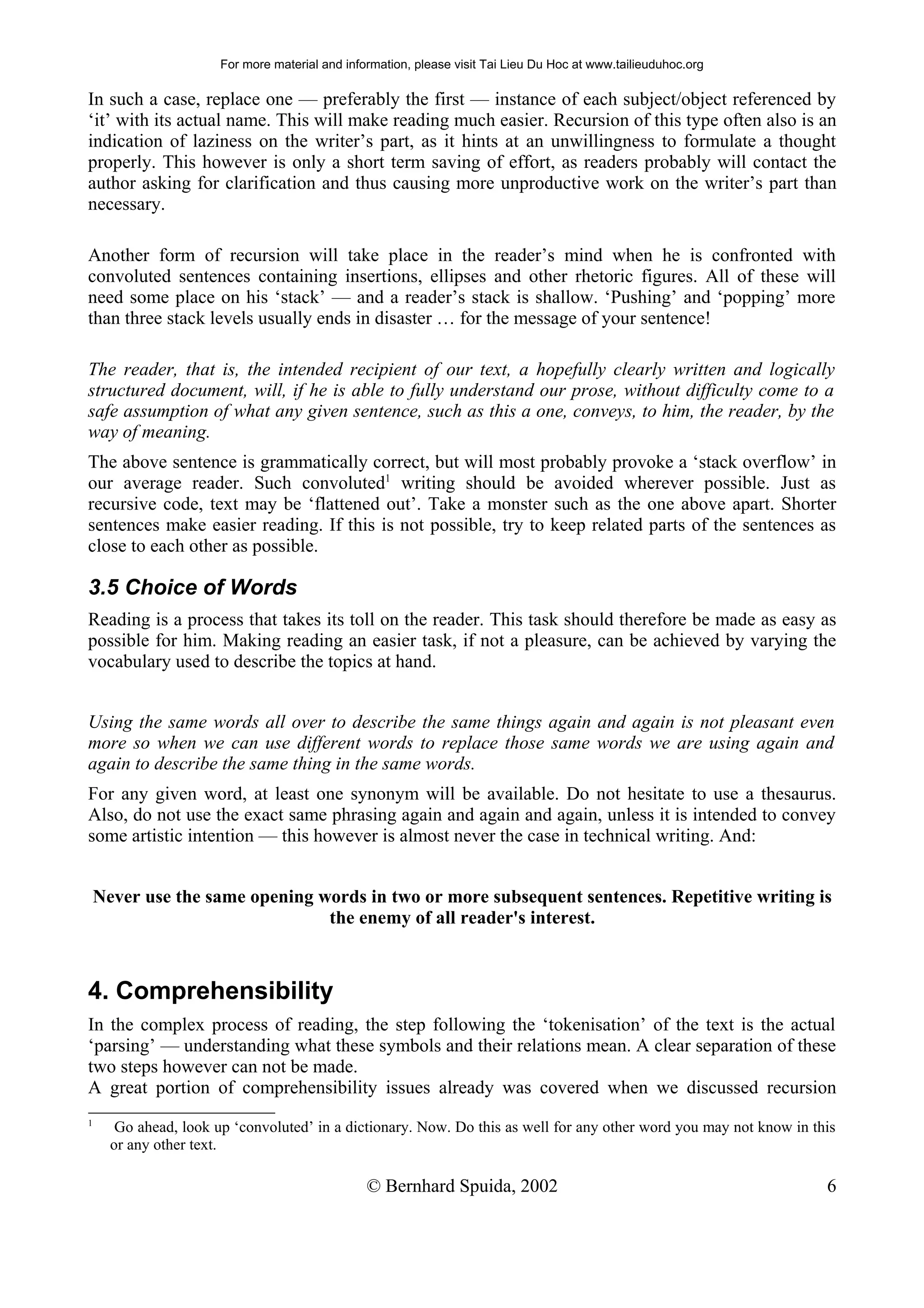 For more material and information, please visit Tai Lieu Du Hoc at www.tailieuduhoc.org

In such a case, replace one — preferably the first — instance of each subject/object referenced by
‘it’ with its actual name. This will make reading much easier. Recursion of this type often also is an
indication of laziness on the writer’s part, as it hints at an unwillingness to formulate a thought
properly. This however is only a short term saving of effort, as readers probably will contact the
author asking for clarification and thus causing more unproductive work on the writer’s part than
necessary.

Another form of recursion will take place in the reader’s mind when he is confronted with
convoluted sentences containing insertions, ellipses and other rhetoric figures. All of these will
need some place on his ‘stack’ — and a reader’s stack is shallow. ‘Pushing’ and ‘popping’ more
than three stack levels usually ends in disaster … for the message of your sentence!

The reader, that is, the intended recipient of our text, a hopefully clearly written and logically
structured document, will, if he is able to fully understand our prose, without difficulty come to a
safe assumption of what any given sentence, such as this a one, conveys, to him, the reader, by the
way of meaning.
The above sentence is grammatically correct, but will most probably provoke a ‘stack overflow’ in
our average reader. Such convoluted1 writing should be avoided wherever possible. Just as
recursive code, text may be ‘flattened out’. Take a monster such as the one above apart. Shorter
sentences make easier reading. If this is not possible, try to keep related parts of the sentences as
close to each other as possible.

3.5 Choice of Words
Reading is a process that takes its toll on the reader. This task should therefore be made as easy as
possible for him. Making reading an easier task, if not a pleasure, can be achieved by varying the
vocabulary used to describe the topics at hand.


Using the same words all over to describe the same things again and again is not pleasant even
more so when we can use different words to replace those same words we are using again and
again to describe the same thing in the same words.
For any given word, at least one synonym will be available. Do not hesitate to use a thesaurus.
Also, do not use the exact same phrasing again and again and again, unless it is intended to convey
some artistic intention — this however is almost never the case in technical writing. And:


    Never use the same opening words in two or more subsequent sentences. Repetitive writing is
                                the enemy of all reader's interest.



4. Comprehensibility
In the complex process of reading, the step following the ‘tokenisation’ of the text is the actual
‘parsing’ — understanding what these symbols and their relations mean. A clear separation of these
two steps however can not be made.
A great portion of comprehensibility issues already was covered when we discussed recursion
1
       Go ahead, look up ‘convoluted’ in a dictionary. Now. Do this as well for any other word you may not know in this
      or any other text.

                                                 © Bernhard Spuida, 2002                                             6
 
