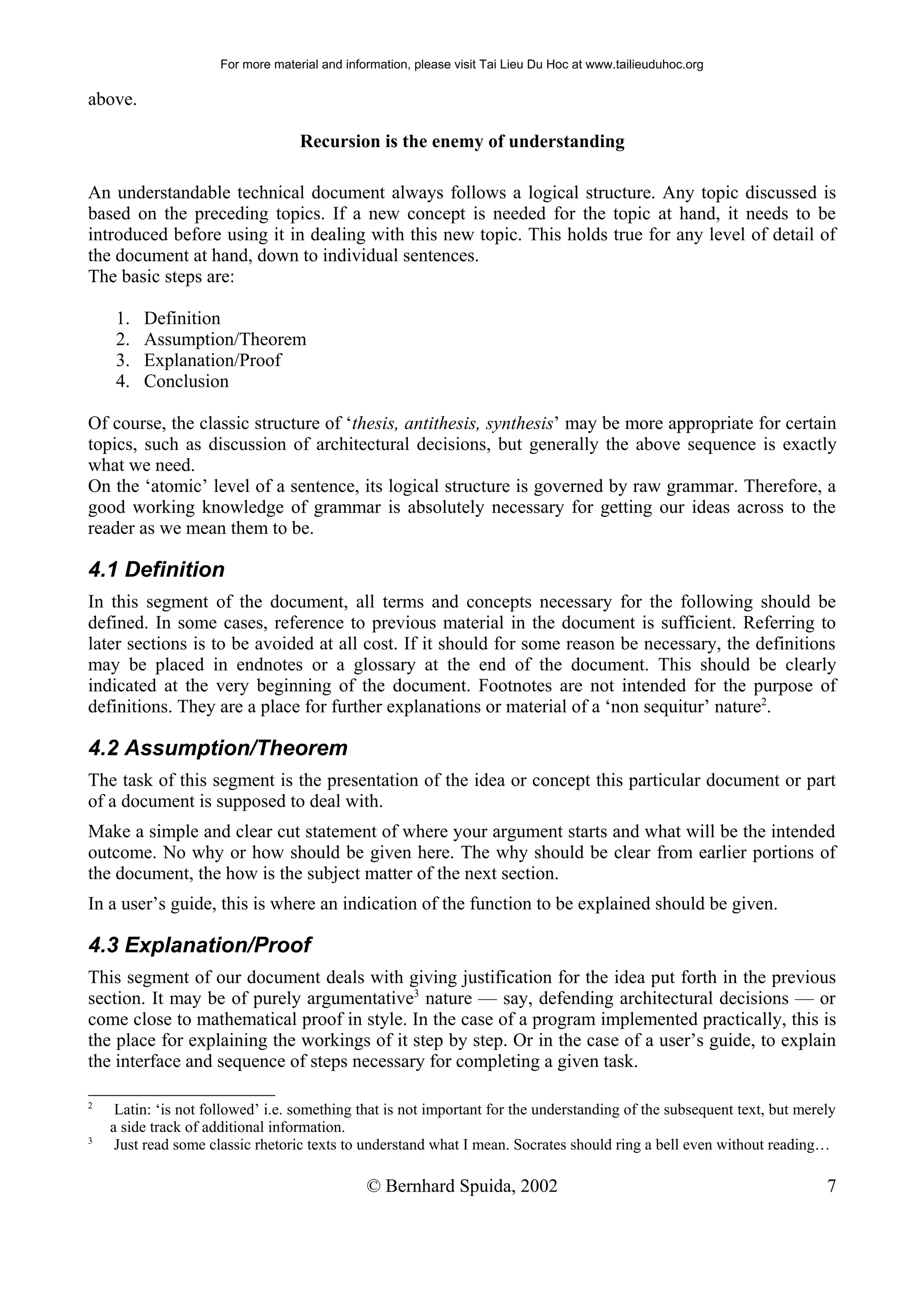 For more material and information, please visit Tai Lieu Du Hoc at www.tailieuduhoc.org

above.

                                    Recursion is the enemy of understanding

An understandable technical document always follows a logical structure. Any topic discussed is
based on the preceding topics. If a new concept is needed for the topic at hand, it needs to be
introduced before using it in dealing with this new topic. This holds true for any level of detail of
the document at hand, down to individual sentences.
The basic steps are:

    1.   Definition
    2.   Assumption/Theorem
    3.   Explanation/Proof
    4.   Conclusion

Of course, the classic structure of ‘thesis, antithesis, synthesis’ may be more appropriate for certain
topics, such as discussion of architectural decisions, but generally the above sequence is exactly
what we need.
On the ‘atomic’ level of a sentence, its logical structure is governed by raw grammar. Therefore, a
good working knowledge of grammar is absolutely necessary for getting our ideas across to the
reader as we mean them to be.

4.1 Definition
In this segment of the document, all terms and concepts necessary for the following should be
defined. In some cases, reference to previous material in the document is sufficient. Referring to
later sections is to be avoided at all cost. If it should for some reason be necessary, the definitions
may be placed in endnotes or a glossary at the end of the document. This should be clearly
indicated at the very beginning of the document. Footnotes are not intended for the purpose of
definitions. They are a place for further explanations or material of a ‘non sequitur’ nature2.

4.2 Assumption/Theorem
The task of this segment is the presentation of the idea or concept this particular document or part
of a document is supposed to deal with.
Make a simple and clear cut statement of where your argument starts and what will be the intended
outcome. No why or how should be given here. The why should be clear from earlier portions of
the document, the how is the subject matter of the next section.
In a user’s guide, this is where an indication of the function to be explained should be given.

4.3 Explanation/Proof
This segment of our document deals with giving justification for the idea put forth in the previous
section. It may be of purely argumentative3 nature — say, defending architectural decisions — or
come close to mathematical proof in style. In the case of a program implemented practically, this is
the place for explaining the workings of it step by step. Or in the case of a user’s guide, to explain
the interface and sequence of steps necessary for completing a given task.

2
     Latin: ‘is not followed’ i.e. something that is not important for the understanding of the subsequent text, but merely
    a side track of additional information.
3
     Just read some classic rhetoric texts to understand what I mean. Socrates should ring a bell even without reading…

                                                © Bernhard Spuida, 2002                                                  7
 