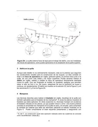 Figura 2A. La quilla externa hace de tapa para el rebaje del alefriz, una vez instaladas
las tracas de aparadura, como puede apreciarse en la ampliación de la parte superior.


3   Alefriz en la quilla

Aunque este detalle no es estrictamente necesario, esta es la práctica que seguirían
los constructores navales para la construcción de los buques. La idea consiste en
dotar a la traca de aparadura (en inglés, garboard plank), la primera traca junto a la
quilla, de una unión más sólida y de mayor superficie. Puede obviarse realizar el
alefriz (en inglés, rabbet) e instalar la traca de aparadura directamente asentada
contra la quilla. Una vez finalizado el modelo no quedarán vestigios que permitan
saber si esto se hizo o no. De nuevo, asegúrese de que la transición es suave y
continua, sin abultamientos. El alefriz se muestra en la sección CC de la Figura 2 y en
las secciones B, C y D en la Figura 2A.


4   Mamparos

Las técnicas descritas para realizar el biselado (en inglés, beveling) de la quilla son
también aplicables para el biselado de los mamparos2. A veces los planos muestran el
biselado que debe aplicarse. En otras ocasiones no. Aconsejo manejar con prudencia
el biselado indicado en los planos, ya que pueden inducir a error. Una buena práctica
consiste en ensamblar los mamparos en la quilla en seco, sin encolar, para comprobar
la cantidad de material que debe ser eliminado utilizando el método mostrado en la
Figura 6. Puede comprobarse el bisel requerido presentando y asegurando con

2
 N. del T.: en construcción naval esta operación realizada sobre las cuadernas es conocida
como ‘escantillonado’ (véase [6] ).


                                            4
 