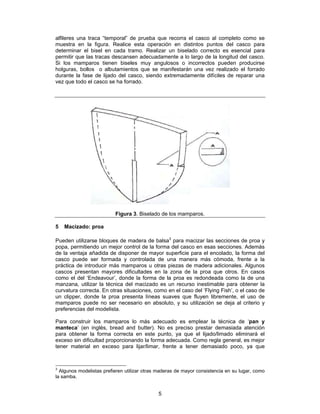 alfileres una traca “temporal” de prueba que recorra el casco al completo como se
muestra en la figura. Realice esta operación en distintos puntos del casco para
determinar el bisel en cada tramo. Realizar un biselado correcto es esencial para
permitir que las tracas descansen adecuadamente a lo largo de la longitud del casco.
Si los mamparos tienen biseles muy angulosos o incorrectos pueden producirse
holguras, bollos o albutamientos que se manifestarán una vez realizado el forrado
durante la fase de lijado del casco, siendo extremadamente difíciles de reparar una
vez que todo el casco se ha forrado.




                          Figura 3. Biselado de los mamparos.

5   Macizado: proa

Pueden utilizarse bloques de madera de balsa3 para macizar las secciones de proa y
popa, permitiendo un mejor control de la forma del casco en esas secciones. Además
de la ventaja añadida de disponer de mayor superficie para el encolado, la forma del
casco puede ser formada y controlada de una manera más cómoda, frente a la
práctica de introducir más mamparos u otras piezas de madera adicionales. Algunos
cascos presentan mayores dificultades en la zona de la proa que otros. En casos
como el del ‘Endeavour’, donde la forma de la proa es redondeada como la de una
manzana, utilizar la técnica del macizado es un recurso inestimable para obtener la
curvatura correcta. En otras situaciones, como en el caso del ‘Flying Fish’, o el caso de
un clipper, donde la proa presenta líneas suaves que fluyen libremente, el uso de
mamparos puede no ser necesario en absoluto, y su utilización se deja al criterio y
preferencias del modelista.

Para construir los mamparos lo más adecuado es emplear la técnica de ‘pan y
manteca’ (en inglés, bread and butter). No es preciso prestar demasiada atención
para obtener la forma correcta en este punto, ya que el lijado/limado eliminará el
exceso sin dificultad proporcionando la forma adecuada. Como regla general, es mejor
tener material en exceso para lijar/limar, frente a tener demasiado poco, ya que



3
  Algunos modelistas prefieren utilizar otras maderas de mayor consistencia en su lugar, como
la samba.


                                             5
 