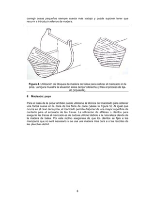 corregir cosas pequeñas siempre cuesta más trabajo y puede suponer tener que
recurrir a introducir rellenos de madera.




    Figura 4. Utilización de bloques de madera de balsa para realizar el macizado en la
    proa. La figura muestra la situación antes de lijar (derecha) y tras el proceso de lija-
                                       do (izquierda).

6     Macizado: popa

Para el caso de la popa también puede utilizarse la técnica del macizado para obtener
una forma suave en la zona de los finos de popa (véase la Figura 5). Al igual que
ocurre en el caso de la proa, el macizado permite disponer de una mayor superficie de
contacto para el encolado de las tracas. La utilización de alfileres o clavitos para
asegurar las tracas al macizado es de dudosa utilidad debido a la naturaleza blanda de
la madera de balsa. Por este motivo asegúrese de que los clavitos se fijan a los
mamparos que no será necesario si se usa una madera más dura a o los recortes de
las planchas del kit.




                                               6
 