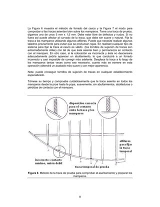 La Figura 6 muestra el método de forrado del casco y la Figura 7 el modo para
comprobar si las tracas asientan bien sobre los mamparos. Tome una traca de prueba,
digamos una de unos 5 mm x 1,5 mm. Debe estar libre de defectos y nudos. Si no
fuera así puede afectar al curvado de la traca, que debe ser suave y natural. Fije la
traca a los mamparos utilizando algunos alfileres. Puede que necesite realizar algunos
taladros previamente para evitar que se produzcan rajas. En realidad cualquier tipo de
sistema para fijar la traca al casco es válido (los tornillos de sujeción de tracas son
extremadamente útiles) con tal de que ésta asiente bien y permanezca en contacto
con el mamparo. En otro caso, si la colocación es incorrecta y ésta no descansara
adecuadamente podría aparecer un abultamiento, lo que conducirá a un forrado
incorrecto y casi imposible de corregir más adelante. Desplace la traca a lo largo de
los mamparos tantas veces como sea necesario, cuanto más se esmere en esta
operación obtendrá un acabado más suave y con mejor apariencia.

Nota: puede conseguir tornillos de sujeción de tracas en cualquier establecimiento
especializado.

Tómese su tiempo y compruebe cuidadosamente que la traca asienta en todos los
mamparos desde la proa hasta la popa, suavemente, sin abultamientos, abolladuras o
pérdidas de contacto con el mamparo.




Figura 6. Método de la traca de prueba para comprobar el asentamiento y preparar los
                                     mamparos.




                                          8
 