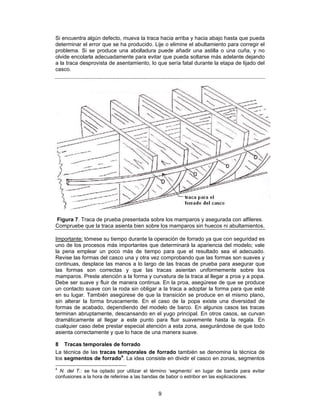 Si encuentra algún defecto, mueva la traca hacia arriba y hacia abajo hasta que pueda
determinar el error que se ha producido. Lije o elimine el abultamiento para corregir el
problema. Si se produce una abolladura puede añadir una astilla o una cuña, y no
olvide encolarla adecuadamente para evitar que pueda soltarse más adelante dejando
a la traca desprovista de asentamiento, lo que sería fatal durante la etapa de lijado del
casco.




Figura 7. Traca de prueba presentada sobre los mamparos y asegurada con alfileres.
Compruebe que la traca asienta bien sobre los mamparos sin huecos ni abultamientos.

Importante: tómese su tiempo durante la operación de forrado ya que con seguridad es
uno de los procesos más importantes que determinará la apariencia del modelo; vale
la pena emplear un poco más de tiempo para que el resultado sea el adecuado.
Revise las formas del casco una y otra vez comprobando que las formas son suaves y
continuas, desplace las manos a lo largo de las tracas de prueba para asegurar que
las formas son correctas y que las tracas asientan uniformemente sobre los
mamparos. Preste atención a la forma y curvatura de la traca al llegar a proa y a popa.
Debe ser suave y fluir de manera continua. En la proa, asegúrese de que se produce
un contacto suave con la roda sin obligar a la traca a adoptar la forma para que esté
en su lugar. También asegúrese de que la transición se produce en el mismo plano,
sin alterar la forma bruscamente. En el caso de la popa existe una diversidad de
formas de acabado, dependiendo del modelo de barco. En algunos casos las tracas
terminan abruptamente, descansando en el yugo principal. En otros casos, se curvan
dramáticamente al llegar a este punto para fluir suavemente hasta la regala. En
cualquier caso debe prestar especial atención a esta zona, asegurándose de que todo
asienta correctamente y que lo hace de una manera suave.

8 Tracas temporales de forrado
La técnica de las tracas temporales de forrado también se denomina la técnica de
los segmentos de forrado4. La idea consiste en dividir el casco en zonas, segmentos
4
  N. del T.: se ha optado por utilizar el término ‘segmento’ en lugar de banda para evitar
confusiones a la hora de referirse a las bandas de babor o estribor en las explicaciones.


                                            9
 