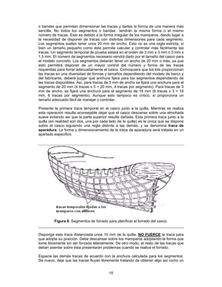o bandas que permitan dimensionar las tracas y darlas la forma de una manera más
sencilla. No todos los segmentos o bandas tendrán la misma forma o el mismo
número de tracas. Esto es debido a la forma irregular de los mamparos, dando lugar a
la necesidad de disponer de tracas con distintas dimensiones para cada segmento.
Los segmentos suelen tener unos 20 mm de ancho. Esto no es una regla estricta, si
bien un tamaño pequeño como éste permite calcular y controlar más fácilmente las
tracas. Un segmento temporal de prueba estará en el orden de 3 mm x 3 mm ó 5 mm x
1,5 mm. El número de segmentos necesario vendrá dado por el tamaño del casco para
el modelo concreto. Los segmentos deberán tener un ancho de 20 mm o más, ya que
esto permitirá disponer de un mayor control del número y forma de las tracas
requeridas para forrar adecuadamente el casco. Comoquiera que los kits proporcionan
las tracas en una diversidad de formas y tamaños dependiendo del modelo de barco y
del fabricante, deberá juzgar qué anchura fijará para los segmentos dependiendo de
las tracas disponibles. Así, para tracas de 5 mm de ancho se fijará una anchura para el
segmento de 20 mm (4 tracas x 5 = 20 mm, 4 tracas por segmento). Para tracas de 3
mm de ancho, se fijará una anchura para el segmento de 18 mm (6 tracas x 3 = 18
mm, 6 tracas por segmento). Aunque esto tampoco es crítico, sí proporciona un
tamaño adecuado fácil de manejar y controlar.

Presente la primera traca temporal en el casco junto a la quilla. Mientras se realiza
esta operación resulta aconsejable dejar que el casco descanse sobre una almohada
suave evitando así que la parte superior resulte dañada. Esta primera traca junto a la
quilla (en realidad son dos, una por cada lado de la quilla) es la única que se dispone
sobre el casco siguiendo una regla distinta a las demás, y se denomina traca de
aparadura. La forma y dimensionamiento de la traca de aparadura será tratada en un
apartado específico.




         Figura 8. Segmentos de forrado para planificar el forrado del casco.


Disponga esta traca distanciada unos 10 mm de la quilla. NO FUERCE la traca para
que adopte su posición. Debe descansar sobre los mamparos adoptando la forma que
tome libremente sin ser forzada lateralmente. De otro modo, el resto de las tracas que
deban asentar sobre ésta presentarán problemas cuando se realice el forrado.

Espacie las demás tracas de acuerdo con la anchura calculada para los segmentos.
De nuevo, deje que las tracas fluyan libremente tratando de obtener algo así como un


                                          10
 