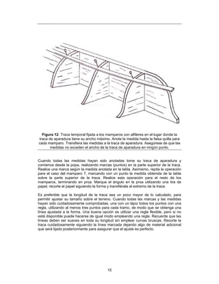 Figura 12. Traca temporal fijada a los mamparos con alfileres en el lugar donde la
traca de aparadura tiene su ancho máximo. Anote la medida hasta la falsa quilla para
cada mamparo. Transfiera las medidas a la traca de aparadura. Asegúrese de que las
       medidas no exceden el ancho de la traca de aparadura en ningún punto.


Cuando todas las medidas hayan sido anotadas tome su traca de aparadura y
comience desde la popa, realizando marcas (puntos) en la parte superior de la traca.
Realice una marca según la medida anotada en la tabla. Asimismo, repita la operación
para el caso del mamparo 7, marcando con un punto la medida obtenida de la tabla
sobre la parte superior de la traca. Realice esta operación para el resto de los
mamparos, terminando en proa. Marque el ángulo en la proa utilizando una tira de
papel, recorte el papel siguiendo la forma y transfiérala al extremo de la traca.

Es preferible que la longitud de la traca sea un poco mayor de lo calculado, para
permitir ajustar su tamaño sobre el terreno. Cuando todas las marcas y las medidas
hayan sido cuidadosamente comprobadas, una con un lápiz todos los puntos con una
regla, utilizando al menos tres puntos para cada tramo, de modo que se obtenga una
línea ajustada a la forma. Una buena opción es utilizar una regla flexible, pero si no
está disponible puede hacerse de igual modo empleando una regla. Recuerde que las
líneas deben ser suaves en toda su longitud sin emplear curvas bruscas. Recorte la
traca cuidadosamente siguiendo la línea marcada dejando algo de material adicional
que será lijado posteriormente para asegurar que el ajuste es perfecto.




                                         15
 