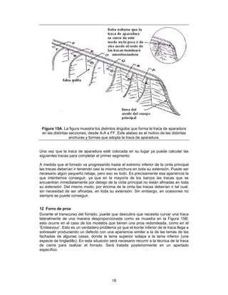 Figura 15A. La figura muestra los distintos ángulos que forma la traca de aparadura
 en las distintas secciones, desde A-A a FF. Este alabeo es el motivo de las distintas
                  anchuras y formas que adopta la traca de aparadura.


Una vez que la traca de aparadura esté colocada en su lugar ya puede calcular las
siguientes tracas para completar el primer segmento.

A medida que el forrado va progresando hasta el extremo inferior de la cinta principal
las tracas deberían ir teniendo casi la misma anchura en toda su extensión. Puede ser
necesario algún pequeño rebaje, pero eso es todo. Es precisamente esa apariencia la
que intentamos conseguir, ya que en la mayoría de los barcos las tracas que se
encuentran inmediatamente por debajo de la cinta principal no están afinadas en toda
su extensión. Del mismo modo, por encima de la cinta las tracas deberían ir tal cual,
sin necesidad de ser afinadas, en toda su extensión. Sin embargo, en ocasiones no
siempre se puede conseguir.


12 Forro de proa
Durante el transcurso del forrado, puede que descubra que necesita curvar una traca
lateralmente de una manera desproporcionada como se muestra en la Figura 15B;
esto ocurre en el caso de los modelos que tienen una proa redondeada, como en el
‘Endeavour’. Esto es un verdadero problema ya que el borde inferior de la traca llega a
sobresalir produciendo un defecto con una apariencia similar a la de las lamas de las
fachadas de algunas casas, donde la lama superior solapa a la lama inferior (una
especie de tingladillo). En esta situación será necesario recurrir a la técnica de la traca
de cierre para realizar el forrado. Será tratada posteriormente en un apartado
específico.




                                            18
 