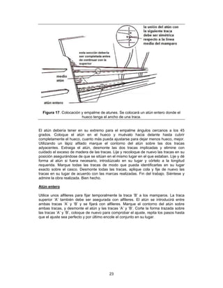 Figura 17. Colocación y empalme de atunes. Se colocará un atún entero donde el
                        hueco tenga el ancho de una traca.


El atún debería tener en su extremo para el empalme ángulos cercanos a los 45
grados. Coloque el atún en el hueco y muévalo hacia delante hasta cubrir
completamente el hueco, cuanto más pueda ajustarse para dejar menos hueco, mejor.
Utilizando un lápiz afilado marque el contorno del atún sobre las dos tracas
adyacentes. Extraiga el atún, desmonte las dos tracas implicadas y elimine con
cuidado el exceso de madera de las tracas. Lije y recoloque de nuevo las tracas en su
posición asegurándose de que se sitúan en el mismo lugar en el que estaban. Lije y dé
forma al atún si fuera necesario, introdúzcalo en su lugar y córtelo a la longitud
requerida. Marque todas las tracas de modo que pueda identificarlas en su lugar
exacto sobre el casco. Desmonte todas las tracas, aplique cola y fije de nuevo las
tracas en su lugar de acuerdo con las marcas realizadas. Fin del trabajo. Siéntese y
admire la obra realizada. Bien hecho.

Atún entero

Utilice unos alfileres para fijar temporalmente la traca ‘B’ a los mamparos. La traca
superior ‘A’ también debe ser asegurada con alfileres. El atún se introducirá entre
ambas tracas ‘A’ y ‘B’ y se fijará con alfileres. Marque el contorno del atún sobre
ambas tracas, y desmonte el atún y las tracas ‘A’ y ‘B’. Corte la forma trazada sobre
las tracas ‘A’ y ‘B’, coloque de nuevo para comprobar el ajuste, repita los pasos hasta
que el ajuste sea perfecto y por último encole el conjunto en su lugar.




                                          23
 