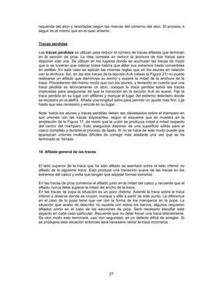 requerida del atún y recortadas según las marcas del contorno del atún. El proceso a
seguir es el mismo que en el caso anterior.


Tracas perdidas

Las tracas perdidas se utilizan para reducir el número de tracas afiladas que terminan
en la sección de proa. La idea consiste en reducir la anchura de dos tracas para
disponer sólo una. Se utilizan en los lugares donde se acumulan las tracas de modo
que si se tuvieran que colocar todas habría que afilar sus extremos hasta convertirlas
en astillas. En este caso se aplican las mismas reglas que en los atunes en relación
con la anchura. Así, en las dos tracas de la sección A-A (véase la Figura 21) no puede
realizarse un afilado que disminuya su ancho y supere la mitad de la anchura de la
traca. Procediendo del mismo modo que con los atunes, y teniendo en cuenta que una
traca perdida es técnicamente un atún, coloque la traca perdida sobre las tracas
implicadas para asegurarse de que la transición en la sección A-A es suave. Fije la
traca perdida en su lugar con alfileres y marque el lugar del extremo delantero donde
se encastra en el alefriz. Añada una longitud extra para permitir un ajuste más fino. Lije
hasta que sea necesario y encole en su lugar.

Nota: todos los atunes y tracas perdidas deben ser claveteados sobre el mamparo en
sus uniones con las tracas adyacentes, según el esquema que se muestra en la
ampliación de la Figura 17, de modo que la unión se produzca mitad a mitad respecto
del centro del mamparo. Esto asegurará disponer de una superficie sólida para el
casco completo y durante el proceso de lijado. Si no se hace de este modo puede que
aparezcan uniones mullidas difíciles de corregir más adelante una vez que se ha
terminado el forrado.


18 Afilado general de las tracas


El lado superior de la traca que ha sido afilado se asentará sobre el lado inferior no
afilado de la siguiente traca. Esto produce una transición suave de las tracas en los
extremos del casco y evita que tengan que adoptar formas extrañas.

En las tracas de proa comience el afilado justo en la mitad del casco y recuerde que el
afilado nunca debe superar la mitad del ancho de la traca.
En las tracas de popa la situación es un poco distinta. Asiente la traca sobre la traca
inferior y observe donde se cruzan, marque y afile a partir de este punto. La diferencia
en el caso de la popa tiene que ver con la forma de los mamparos en la popa. La
situación que acabo de describir no sucede con todos los barcos, algunos requieren
afilados como en el caso de las secciones de proa. Será necesario estudiar este
aspecto en cada caso particular. Recuerde que no debe forzar una traca lateralmente.
De otro modo esto terminará, casi con seguridad, en un defecto difícil de arreglar. Si
se produjera esta situación entonces será necesario retirar la traca incorrecta.




                                           27
 