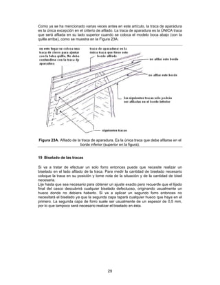 Como ya se ha mencionado varias veces antes en este artículo, la traca de aparadura
es la única excepción en el criterio de afilado. La traca de aparadura es la ÚNICA traca
que será afilada en su lado superior cuando se coloca el modelo boca abajo (con la
quilla arriba), como se muestra en la Figura 23A.




Figura 23A. Afilado de la traca de aparadura. Es la única traca que debe afilarse en el
                         borde inferior (superior en la figura).


19 Biselado de las tracas

Si va a tratar de efectuar un solo forro entonces puede que necesite realizar un
biselado en el lado afilado de la traca. Para medir la cantidad de biselado necesario
coloque la traca en su posición y tome nota de la situación y de la cantidad de bisel
necesaria.
Lije hasta que sea necesario para obtener un ajuste exacto pero recuerde que el lijado
final del casco descubrirá cualquier biselado defectuoso, originando usualmente un
hueco donde no debiera haberlo. Si va a aplicar un segundo forro entonces no
necesitará el biselado ya que la segunda capa tapará cualquier hueco que haya en el
primero. La segunda capa de forro suele ser usualmente de un espesor de 0,5 mm,
por lo que tampoco será necesario realizar el biselado en ésta.




                                          29
 