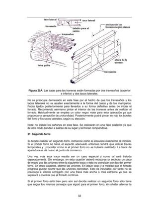 Figura 25A. Las cajas para las troneras están formadas por dos travesaños (superior
                          e inferior) y dos tacos laterales.

No se preocupe demasiado en esta fase por el hecho de que los travesaños y los
tacos laterales no se ajusten exactamente a la forma del casco y de los mamparos.
Podrá lijarlos posteriormente para llevarlos a su forma definitiva antes de iniciar el
forrado. Recomiendo asimismo pintar el interior de las troneras antes de realizar el
forrado. Habitualmente se emplea un color negro mate para esta operación ya que
proporciona sensación de profundidad. Posteriormente podrá pintar en rojo los bordes
del forro y los tacos laterales, según su elección.

Nota: no instale los cañones en esta fase. Se colocarán en una fase posterior ya que
de otro modo tienden a salirse de su lugar y terminan rompiéndose.

21 Segundo forro

Si decide realizar un segundo forro, comience como si estuviera realizando el primero.
Si el primer forro no tiene el aspecto adecuado entonces tendrá que utilizar tracas
temporales y proceder como si el primer forro no se hubiera realizado. La traca de
aparadura es de nuevo el punto de comienzo.

Una vez más esta traca resulta ser un caso especial y como tal será tratada
separadamente. Sin embargo, en esta ocasión deberá reducirse la anchura un poco
de modo que las uniones entre la siguiente traca y ésta no coincidan con las del primer
forro. En otras palabras, alterne las uniones. En algún caso y a medida que el forrado
progresa puede ocurrir que las uniones coincidan. Esto es inevitable por tanto no se
preocupe e intente corregirlo con una traca más ancha o más estrecha ya que se
separará a medida que el forrado continúe.

Si el primer forro está bien pero aún así decide realizar un segundo forro sólo tiene
que seguir los mismos consejos que siguió para el primer forro, sin olvidar alternar la



                                          32
 
