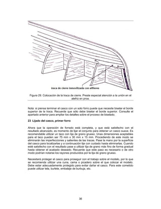 Figura 29. Colocación de la traca de cierre. Preste especial atención a la unión en el
                                    alefriz en proa.


Nota: si piensa terminar el casco con un solo forro puede que necesite biselar el borde
superior de la traca. Recuerde que sólo debe biselar el borde superior. Consulte el
apartado anterior para ampliar los detalles sobre el proceso de biselado.

23 Lijado del casco, primer forro

Ahora que la operación de forrado está completa, y que está satisfecho con el
resultado alcanzado, es momento de lijar el conjunto para obtener un casco suave. Es
recomendable utilizar un taco con lija de grano grueso. Unas dimensiones aceptables
para el taco pueden ser 75 mm x 30 mm x 15 mm. Procediendo de este modo se
eliminarán las imperfecciones y salientes de las tracas. Pase la mano por la superficie
del casco para localizarlas y a continuación lije con cuidado hasta eliminarlas. Cuando
esté satisfecho con el resultado pase a utilizar lija de grano más fino de forma gradual
hasta obtener el acabado deseado. Recuerde que este paso es necesario o de otro
modo podrían notarse los rayones producidos por la lija de grano grueso.

Necesitará proteger el casco para proseguir con el trabajo sobre el modelo, por lo que
se recomienda utilizar una cuna, cama o picadero sobre el que colocar el modelo.
Debe estar adecuadamente protegido para evitar dañar el casco. Para este cometido
puede utilizar tela, burlete, embalaje de burbuja, etc.




                                          36
 
