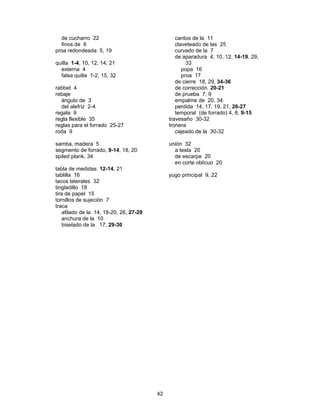de cucharro 22                                 cantos de la 11
  finos de 6                                     claveteado de las 25
proa redondeada 5, 19                            curvado de la 7
                                                 de aparadura 4, 10, 12, 14-19, 29,
quilla 1-4, 10, 12, 14, 21                            33
  externa 4                                         popa 16
  falsa quilla 1-2, 15, 32                          proa 17
                                                 de cierre 18, 29, 34-36
rabbet 4                                         de corrección 20-21
rebaje                                           de prueba 7, 9
  ángulo de 3                                    empalme de 20, 34
  del alefriz 2-4                                perdida 14, 17, 19, 21, 26-27
regala 9                                         temporal (de forrado) 4, 8, 9-15
regla flexible 35                             travesaño 30-32
reglas para el forrado 25-27                  tronera
roda 9                                           cajeado de la 30-32

samba, madera 5                               unión 32
segmento de forrado, 9-14, 18, 20               a testa 20
spiled plank, 34                                de escarpe 20
                                                en corte oblicuo 20
tabla de medidas 12-14, 21
tablilla 16                                   yugo principal 9, 22
tacos laterales 32
tingladillo 18
tira de papel 15
tornillos de sujeción 7
traca
    afilado de la 14, 18-20, 26, 27-29
    anchura de la 10
    biselado de la 17, 29-30




                                         42
 