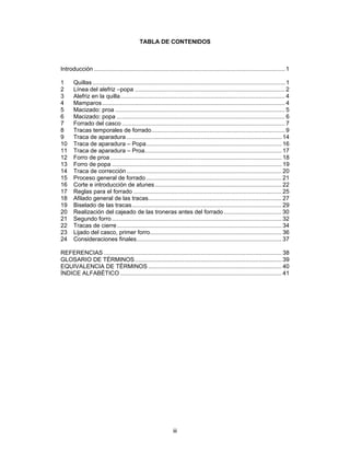 TABLA DE CONTENIDOS



Introducción .................................................................................................................... 1

1      Quillas ..................................................................................................................... 1
2      Línea del alefriz –popa ........................................................................................... 2
3      Alefriz en la quilla.................................................................................................... 4
4      Mamparos ............................................................................................................... 4
5      Macizado: proa ....................................................................................................... 5
6      Macizado: popa ...................................................................................................... 6
7      Forrado del casco ................................................................................................... 7
8      Tracas temporales de forrado................................................................................. 9
9      Traca de aparadura .............................................................................................. 14
10     Traca de aparadura – Popa .................................................................................. 16
11     Traca de aparadura – Proa................................................................................... 17
12     Forro de proa ........................................................................................................ 18
13     Forro de popa ....................................................................................................... 19
14     Traca de corrección .............................................................................................. 20
15     Proceso general de forrado .................................................................................. 21
16     Corte e introducción de atunes ............................................................................. 22
17     Reglas para el forrado .......................................................................................... 25
18     Afilado general de las tracas................................................................................. 27
19     Biselado de las tracas........................................................................................... 29
20     Realización del cajeado de las troneras antes del forrado ................................... 30
21     Segundo forro ....................................................................................................... 32
22     Tracas de cierre .................................................................................................... 34
23     Lijado del casco, primer forro................................................................................ 36
24     Consideraciones finales........................................................................................ 37

REFERENCIAS ............................................................................................................ 38
GLOSARIO DE TÉRMINOS ......................................................................................... 39
EQUIVALENCIA DE TÉRMINOS ................................................................................. 40
ÍNDICE ALFABÉTICO .................................................................................................. 41




                                                                 iii
 
