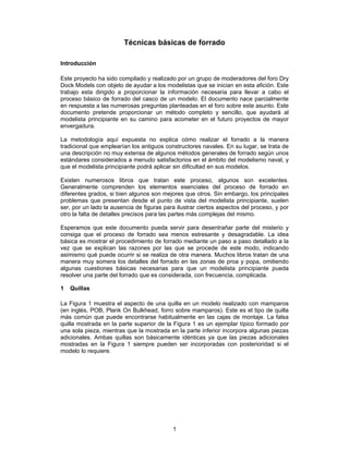 Técnicas básicas de forrado

Introducción

Este proyecto ha sido compilado y realizado por un grupo de moderadores del foro Dry
Dock Models con objeto de ayudar a los modelistas que se inician en esta afición. Este
trabajo esta dirigido a proporcionar la información necesaria para llevar a cabo el
proceso básico de forrado del casco de un modelo. El documento nace parcialmente
en respuesta a las numerosas preguntas planteadas en el foro sobre este asunto. Este
documento pretende proporcionar un método completo y sencillo, que ayudará al
modelista principiante en su camino para acometer en el futuro proyectos de mayor
envergadura.

La metodología aquí expuesta no explica cómo realizar el forrado a la manera
tradicional que emplearían los antiguos constructores navales. En su lugar, se trata de
una descripción no muy extensa de algunos métodos generales de forrado según unos
estándares considerados a menudo satisfactorios en el ámbito del modelismo naval, y
que el modelista principiante podrá aplicar sin dificultad en sus modelos.

Existen numerosos libros que tratan este proceso, algunos son excelentes.
Generalmente comprenden los elementos esenciales del proceso de forrado en
diferentes grados, si bien algunos son mejores que otros. Sin embargo, los principales
problemas que presentan desde el punto de vista del modelista principiante, suelen
ser, por un lado la ausencia de figuras para ilustrar ciertos aspectos del proceso, y por
otro la falta de detalles precisos para las partes más complejas del mismo.

Esperamos que este documento pueda servir para desentrañar parte del misterio y
consiga que el proceso de forrado sea menos estresante y desagradable. La idea
básica es mostrar el procedimiento de forrado mediante un paso a paso detallado a la
vez que se explican las razones por las que se procede de este modo, indicando
asimismo qué puede ocurrir si se realiza de otra manera. Muchos libros tratan de una
manera muy somera los detalles del forrado en las zonas de proa y popa, omitiendo
algunas cuestiones básicas necesarias para que un modelista principiante pueda
resolver una parte del forrado que es considerada, con frecuencia, complicada.

1   Quillas

La Figura 1 muestra el aspecto de una quilla en un modelo realizado con mamparos
(en inglés, POB, Plank On Bulkhead, forro sobre mamparos). Este es el tipo de quilla
más común que puede encontrarse habitualmente en las cajas de montaje. La falsa
quilla mostrada en la parte superior de la Figura 1 es un ejemplar típico formado por
una sola pieza, mientras que la mostrada en la parte inferior incorpora algunas piezas
adicionales. Ambas quillas son básicamente idénticas ya que las piezas adicionales
mostradas en la Figura 1 siempre pueden ser incorporadas con posterioridad si el
modelo lo requiere.




                                           1
 