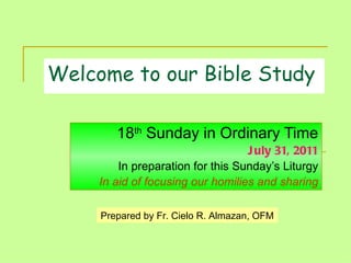 Welcome to our Bible Study 18 th  Sunday in Ordinary Time July 31, 2011 In preparation for this Sunday’s Liturgy In aid of focusing our homilies and sharing Prepared by Fr. Cielo R. Almazan, OFM 