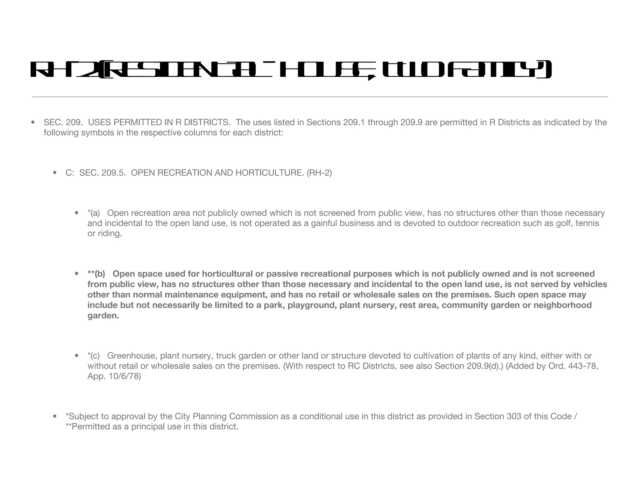 RH-2 (RESIDENTIAL- HOUSE, TWO FAMILY) SEC. 209.  USES PERMITTED IN R DISTRICTS.  The uses listed in Sections 209.1 through 209.9 are permitted in R Districts as indicated by the following symbols in the respective columns for each district: C:  SEC. 209.5.  OPEN RECREATION AND HORTICULTURE. (RH-2) *(a)  Open recreation area not publicly owned which is not screened from public view, has no structures other than those necessary and incidental to the open land use, is not operated as a gainful business and is devoted to outdoor recreation such as golf, tennis or riding. **(b)  Open space used for horticultural or passive recreational purposes which is not publicly owned and is not screened from public view, has no structures other than those necessary and incidental to the open land use, is not served by vehicles other than normal maintenance equipment, and has no retail or wholesale sales on the premises. Such open space may include but not necessarily be limited to a park, playground, plant nursery, rest area, community garden or neighborhood garden.  *(c)  Greenhouse, plant nursery, truck garden or other land or structure devoted to cultivation of plants of any kind, either with or without retail or wholesale sales on the premises. (With respect to RC Districts, see also Section 209.9(d).) (Added by Ord. 443-78, App. 10/6/78) *Subject to approval by the City Planning Commission as a conditional use in this district as provided in Section 303 of this Code / **Permitted as a principal use in this district. 