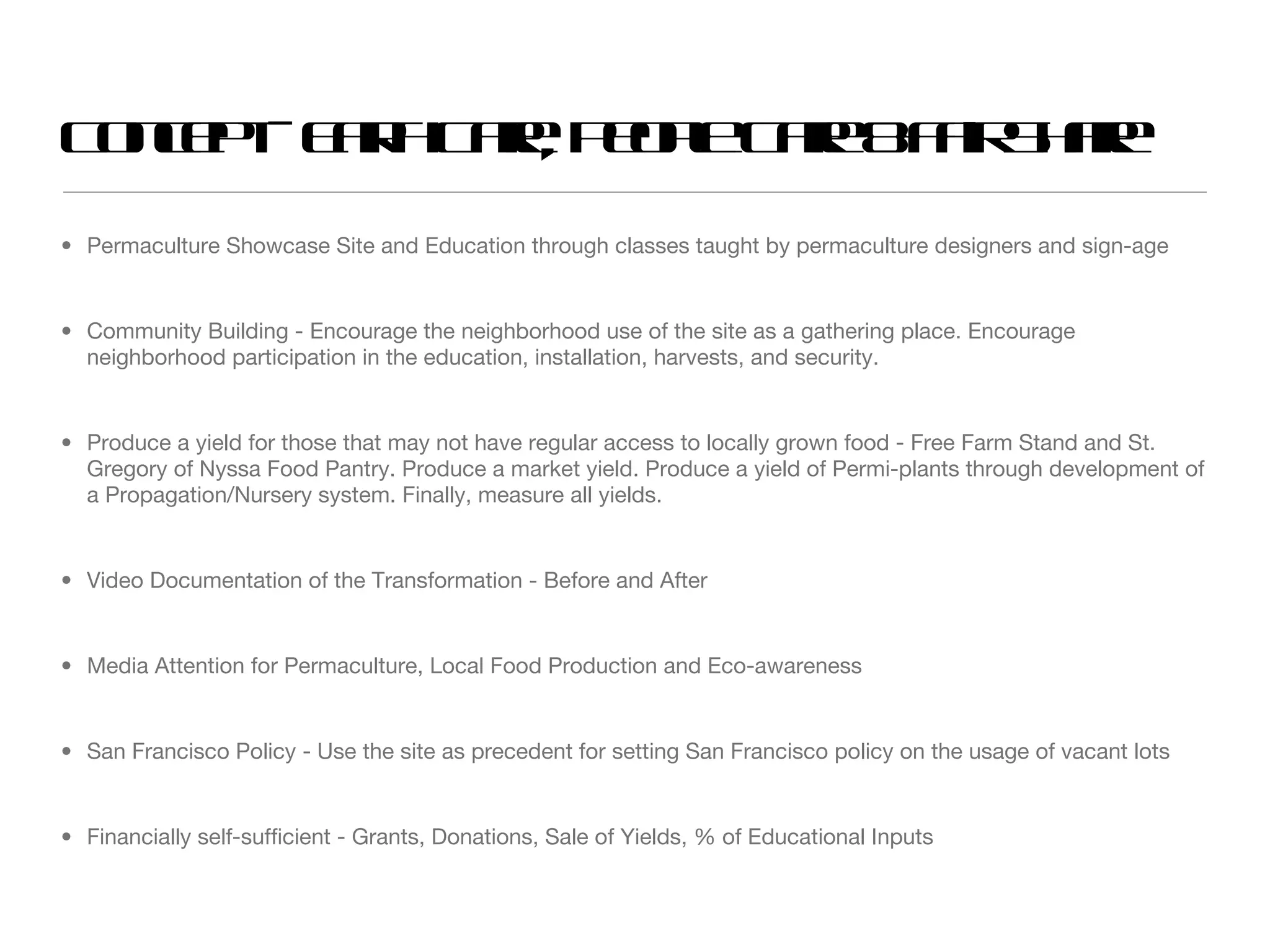 Concept - Earth Care, People Care & Fair Share Permaculture Showcase Site and Education through classes taught by permaculture designers and sign-age Community Building - Encourage the neighborhood use of the site as a gathering place. Encourage neighborhood participation in the education, installation, harvests, and security. Produce a yield for those that may not have regular access to locally grown food - Free Farm Stand and St. Gregory of Nyssa Food Pantry. Produce a market yield. Produce a yield of Permi-plants through development of a Propagation/Nursery system. Finally, measure all yields. Video Documentation of the Transformation - Before and After Media Attention for Permaculture, Local Food Production and Eco-awareness San Francisco Policy - Use the site as precedent for setting San Francisco policy on the usage of vacant lots Financially self-sufficient - Grants, Donations, Sale of Yields, % of Educational Inputs 