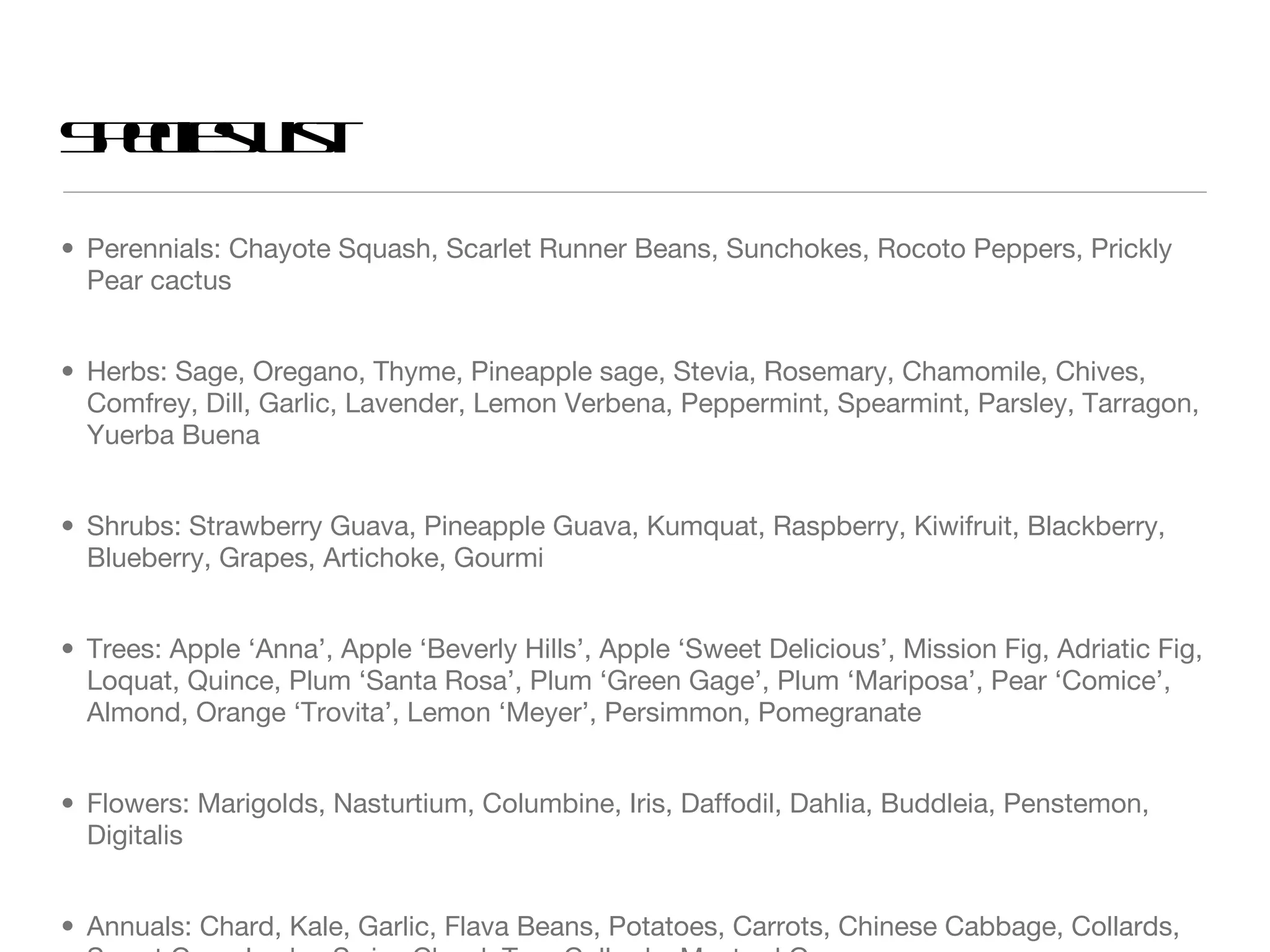 Perennials: Chayote Squash, Scarlet Runner Beans, Sunchokes, Rocoto Peppers, Prickly Pear cactus Herbs: Sage, Oregano, Thyme, Pineapple sage, Stevia, Rosemary, Chamomile, Chives, Comfrey, Dill, Garlic, Lavender, Lemon Verbena, Peppermint, Spearmint, Parsley, Tarragon, Yuerba Buena Shrubs: Strawberry Guava, Pineapple Guava, Kumquat, Raspberry, Kiwifruit, Blackberry, Blueberry, Grapes, Artichoke, Gourmi Trees: Apple ‘Anna’, Apple ‘Beverly Hills’, Apple ‘Sweet Delicious’, Mission Fig, Adriatic Fig, Loquat, Quince, Plum ‘Santa Rosa’, Plum ‘Green Gage’, Plum ‘Mariposa’, Pear ‘Comice’, Almond, Orange ‘Trovita’, Lemon ‘Meyer’, Persimmon, Pomegranate Flowers: Marigolds, Nasturtium, Columbine, Iris, Daffodil, Dahlia, Buddleia, Penstemon, Digitalis Annuals: Chard, Kale, Garlic, Flava Beans, Potatoes, Carrots, Chinese Cabbage, Collards, Sweet Corn, Leeks, Swiss Chard, Tree Collards, Mustard Greens Species List 