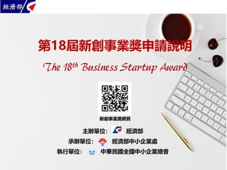 第18屆新創事業獎申請說明
The 18th Business Startup Award
主辦單位： 經濟部
承辦單位： 經濟部中小企業處
執行單位： 中華民國全國中小企業總會
新創事業獎網頁
 