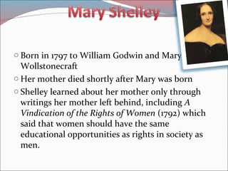 o Born in 1797 to William Godwin and Mary
Wollstonecraft
o Her mother died shortly after Mary was born
o Shelley learned about her mother only through
writings her mother left behind, including A
Vindication of the Rights of Women (1792) which
said that women should have the same
educational opportunities as rights in society as
men.
 