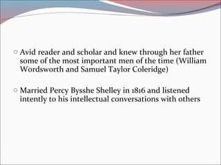 o Avid reader and scholar and knew through her father
some of the most important men of the time (William
Wordsworth and Samuel Taylor Coleridge)
o Married Percy Bysshe Shelley in 1816 and listened
intently to his intellectual conversations with others
 