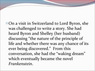 oOn a visit in Switzerland to Lord Byron, she
was challenged to write a story. She had
heard Byron and Shelley (her husband)
discussing “the nature of the principle of
life and whether there was any chance of its
ever being discovered.” From this
conversation, she had the “waking dream”
which eventually became the novel
Frankenstein.
 