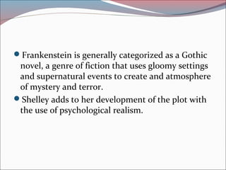 Frankenstein is generally categorized as a Gothic
novel, a genre of fiction that uses gloomy settings
and supernatural events to create and atmosphere
of mystery and terror.
Shelley adds to her development of the plot with
the use of psychological realism.
 